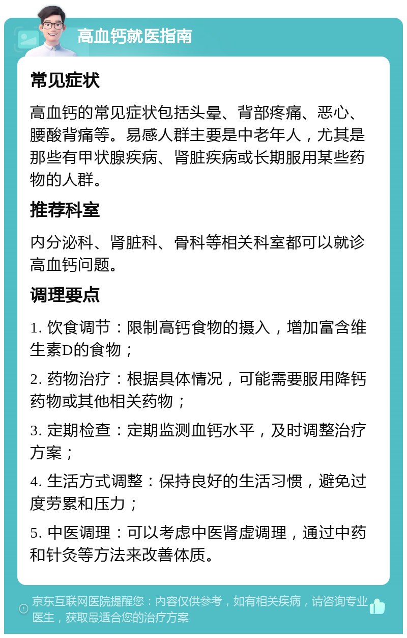 高血钙就医指南 常见症状 高血钙的常见症状包括头晕、背部疼痛、恶心、腰酸背痛等。易感人群主要是中老年人，尤其是那些有甲状腺疾病、肾脏疾病或长期服用某些药物的人群。 推荐科室 内分泌科、肾脏科、骨科等相关科室都可以就诊高血钙问题。 调理要点 1. 饮食调节：限制高钙食物的摄入，增加富含维生素D的食物； 2. 药物治疗：根据具体情况，可能需要服用降钙药物或其他相关药物； 3. 定期检查：定期监测血钙水平，及时调整治疗方案； 4. 生活方式调整：保持良好的生活习惯，避免过度劳累和压力； 5. 中医调理：可以考虑中医肾虚调理，通过中药和针灸等方法来改善体质。