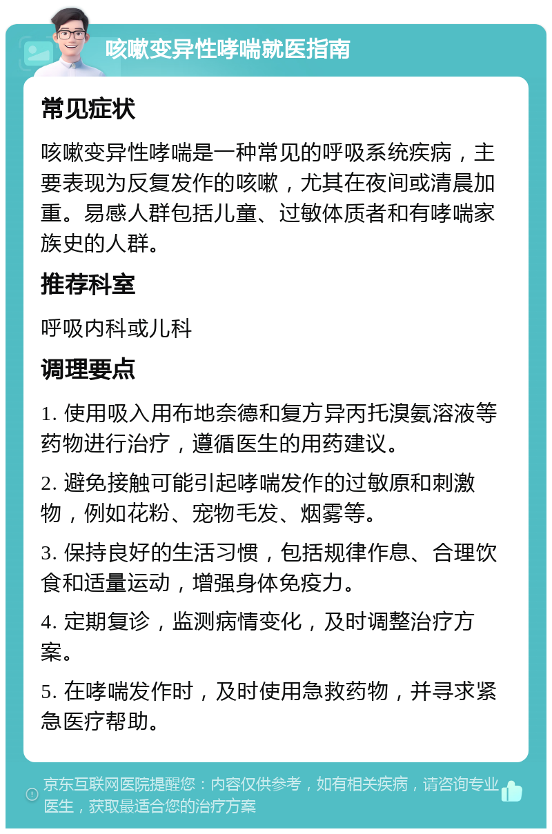 咳嗽变异性哮喘就医指南 常见症状 咳嗽变异性哮喘是一种常见的呼吸系统疾病，主要表现为反复发作的咳嗽，尤其在夜间或清晨加重。易感人群包括儿童、过敏体质者和有哮喘家族史的人群。 推荐科室 呼吸内科或儿科 调理要点 1. 使用吸入用布地奈德和复方异丙托溴氨溶液等药物进行治疗，遵循医生的用药建议。 2. 避免接触可能引起哮喘发作的过敏原和刺激物，例如花粉、宠物毛发、烟雾等。 3. 保持良好的生活习惯，包括规律作息、合理饮食和适量运动，增强身体免疫力。 4. 定期复诊，监测病情变化，及时调整治疗方案。 5. 在哮喘发作时，及时使用急救药物，并寻求紧急医疗帮助。