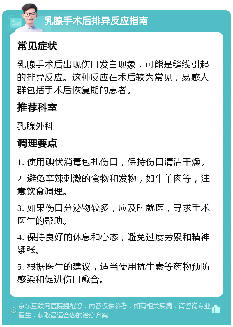 乳腺手术后排异反应指南 常见症状 乳腺手术后出现伤口发白现象，可能是缝线引起的排异反应。这种反应在术后较为常见，易感人群包括手术后恢复期的患者。 推荐科室 乳腺外科 调理要点 1. 使用碘伏消毒包扎伤口，保持伤口清洁干燥。 2. 避免辛辣刺激的食物和发物，如牛羊肉等，注意饮食调理。 3. 如果伤口分泌物较多，应及时就医，寻求手术医生的帮助。 4. 保持良好的休息和心态，避免过度劳累和精神紧张。 5. 根据医生的建议，适当使用抗生素等药物预防感染和促进伤口愈合。