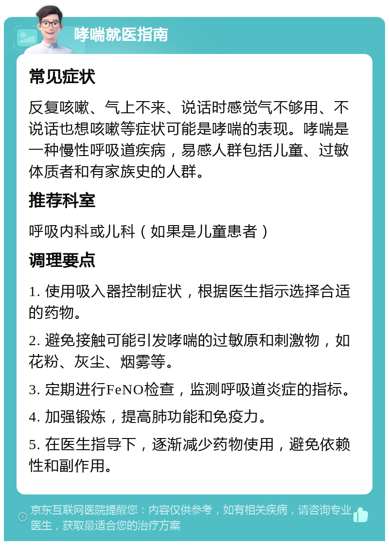 哮喘就医指南 常见症状 反复咳嗽、气上不来、说话时感觉气不够用、不说话也想咳嗽等症状可能是哮喘的表现。哮喘是一种慢性呼吸道疾病，易感人群包括儿童、过敏体质者和有家族史的人群。 推荐科室 呼吸内科或儿科（如果是儿童患者） 调理要点 1. 使用吸入器控制症状，根据医生指示选择合适的药物。 2. 避免接触可能引发哮喘的过敏原和刺激物，如花粉、灰尘、烟雾等。 3. 定期进行FeNO检查，监测呼吸道炎症的指标。 4. 加强锻炼，提高肺功能和免疫力。 5. 在医生指导下，逐渐减少药物使用，避免依赖性和副作用。