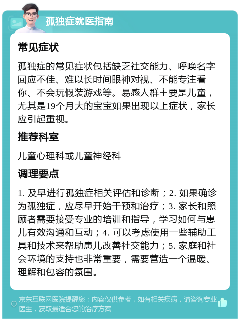 孤独症就医指南 常见症状 孤独症的常见症状包括缺乏社交能力、呼唤名字回应不佳、难以长时间眼神对视、不能专注看你、不会玩假装游戏等。易感人群主要是儿童，尤其是19个月大的宝宝如果出现以上症状，家长应引起重视。 推荐科室 儿童心理科或儿童神经科 调理要点 1. 及早进行孤独症相关评估和诊断；2. 如果确诊为孤独症，应尽早开始干预和治疗；3. 家长和照顾者需要接受专业的培训和指导，学习如何与患儿有效沟通和互动；4. 可以考虑使用一些辅助工具和技术来帮助患儿改善社交能力；5. 家庭和社会环境的支持也非常重要，需要营造一个温暖、理解和包容的氛围。