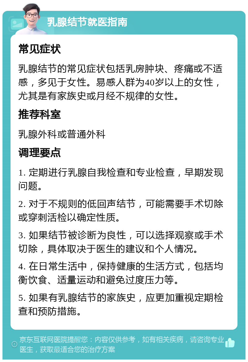 乳腺结节就医指南 常见症状 乳腺结节的常见症状包括乳房肿块、疼痛或不适感，多见于女性。易感人群为40岁以上的女性，尤其是有家族史或月经不规律的女性。 推荐科室 乳腺外科或普通外科 调理要点 1. 定期进行乳腺自我检查和专业检查，早期发现问题。 2. 对于不规则的低回声结节，可能需要手术切除或穿刺活检以确定性质。 3. 如果结节被诊断为良性，可以选择观察或手术切除，具体取决于医生的建议和个人情况。 4. 在日常生活中，保持健康的生活方式，包括均衡饮食、适量运动和避免过度压力等。 5. 如果有乳腺结节的家族史，应更加重视定期检查和预防措施。