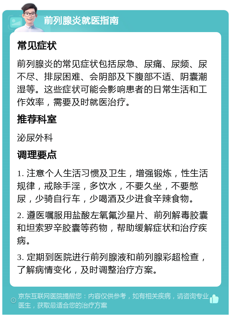 前列腺炎就医指南 常见症状 前列腺炎的常见症状包括尿急、尿痛、尿频、尿不尽、排尿困难、会阴部及下腹部不适、阴囊潮湿等。这些症状可能会影响患者的日常生活和工作效率，需要及时就医治疗。 推荐科室 泌尿外科 调理要点 1. 注意个人生活习惯及卫生，增强锻炼，性生活规律，戒除手淫，多饮水，不要久坐，不要憋尿，少骑自行车，少喝酒及少进食辛辣食物。 2. 遵医嘱服用盐酸左氧氟沙星片、前列解毒胶囊和坦索罗辛胶囊等药物，帮助缓解症状和治疗疾病。 3. 定期到医院进行前列腺液和前列腺彩超检查，了解病情变化，及时调整治疗方案。