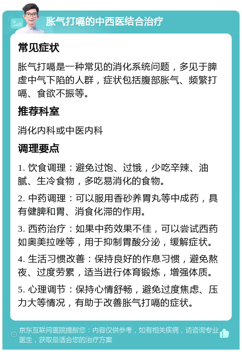 胀气打嗝的中西医结合治疗 常见症状 胀气打嗝是一种常见的消化系统问题，多见于脾虚中气下陷的人群，症状包括腹部胀气、频繁打嗝、食欲不振等。 推荐科室 消化内科或中医内科 调理要点 1. 饮食调理：避免过饱、过饿，少吃辛辣、油腻、生冷食物，多吃易消化的食物。 2. 中药调理：可以服用香砂养胃丸等中成药，具有健脾和胃、消食化滞的作用。 3. 西药治疗：如果中药效果不佳，可以尝试西药如奥美拉唑等，用于抑制胃酸分泌，缓解症状。 4. 生活习惯改善：保持良好的作息习惯，避免熬夜、过度劳累，适当进行体育锻炼，增强体质。 5. 心理调节：保持心情舒畅，避免过度焦虑、压力大等情况，有助于改善胀气打嗝的症状。