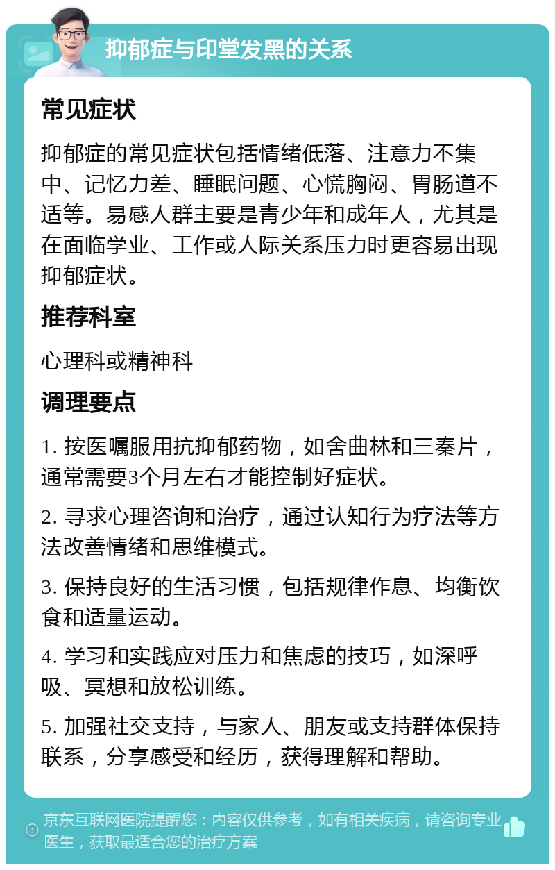 抑郁症与印堂发黑的关系 常见症状 抑郁症的常见症状包括情绪低落、注意力不集中、记忆力差、睡眠问题、心慌胸闷、胃肠道不适等。易感人群主要是青少年和成年人，尤其是在面临学业、工作或人际关系压力时更容易出现抑郁症状。 推荐科室 心理科或精神科 调理要点 1. 按医嘱服用抗抑郁药物，如舍曲林和三秦片，通常需要3个月左右才能控制好症状。 2. 寻求心理咨询和治疗，通过认知行为疗法等方法改善情绪和思维模式。 3. 保持良好的生活习惯，包括规律作息、均衡饮食和适量运动。 4. 学习和实践应对压力和焦虑的技巧，如深呼吸、冥想和放松训练。 5. 加强社交支持，与家人、朋友或支持群体保持联系，分享感受和经历，获得理解和帮助。