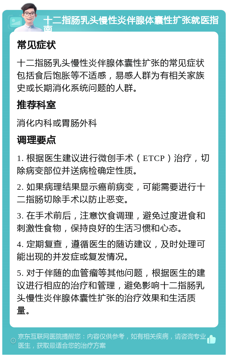 十二指肠乳头慢性炎伴腺体囊性扩张就医指南 常见症状 十二指肠乳头慢性炎伴腺体囊性扩张的常见症状包括食后饱胀等不适感，易感人群为有相关家族史或长期消化系统问题的人群。 推荐科室 消化内科或胃肠外科 调理要点 1. 根据医生建议进行微创手术（ETCP）治疗，切除病变部位并送病检确定性质。 2. 如果病理结果显示癌前病变，可能需要进行十二指肠切除手术以防止恶变。 3. 在手术前后，注意饮食调理，避免过度进食和刺激性食物，保持良好的生活习惯和心态。 4. 定期复查，遵循医生的随访建议，及时处理可能出现的并发症或复发情况。 5. 对于伴随的血管瘤等其他问题，根据医生的建议进行相应的治疗和管理，避免影响十二指肠乳头慢性炎伴腺体囊性扩张的治疗效果和生活质量。