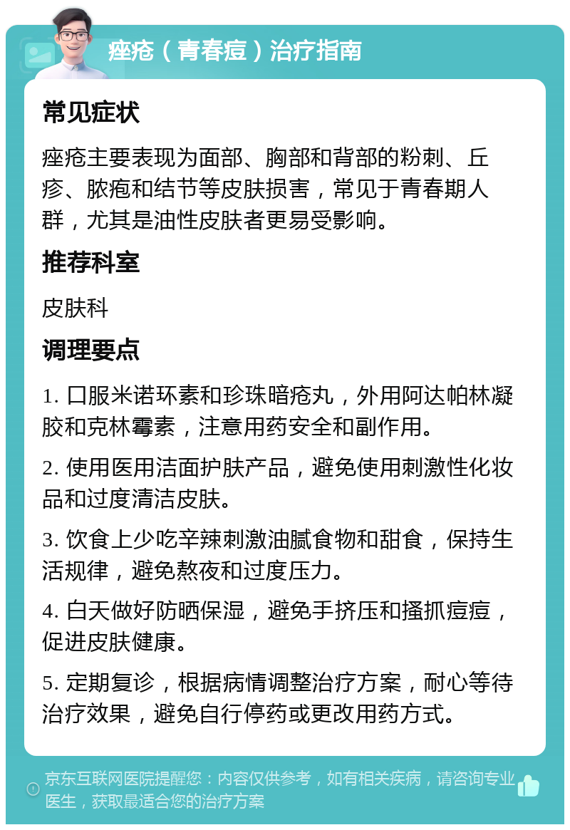 痤疮（青春痘）治疗指南 常见症状 痤疮主要表现为面部、胸部和背部的粉刺、丘疹、脓疱和结节等皮肤损害，常见于青春期人群，尤其是油性皮肤者更易受影响。 推荐科室 皮肤科 调理要点 1. 口服米诺环素和珍珠暗疮丸，外用阿达帕林凝胶和克林霉素，注意用药安全和副作用。 2. 使用医用洁面护肤产品，避免使用刺激性化妆品和过度清洁皮肤。 3. 饮食上少吃辛辣刺激油腻食物和甜食，保持生活规律，避免熬夜和过度压力。 4. 白天做好防晒保湿，避免手挤压和搔抓痘痘，促进皮肤健康。 5. 定期复诊，根据病情调整治疗方案，耐心等待治疗效果，避免自行停药或更改用药方式。