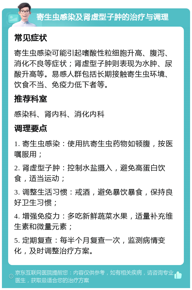 寄生虫感染及肾虚型子肿的治疗与调理 常见症状 寄生虫感染可能引起嗜酸性粒细胞升高、腹泻、消化不良等症状；肾虚型子肿则表现为水肿、尿酸升高等。易感人群包括长期接触寄生虫环境、饮食不当、免疫力低下者等。 推荐科室 感染科、肾内科、消化内科 调理要点 1. 寄生虫感染：使用抗寄生虫药物如顿腹，按医嘱服用； 2. 肾虚型子肿：控制水盐摄入，避免高蛋白饮食，适当运动； 3. 调整生活习惯：戒酒，避免暴饮暴食，保持良好卫生习惯； 4. 增强免疫力：多吃新鲜蔬菜水果，适量补充维生素和微量元素； 5. 定期复查：每半个月复查一次，监测病情变化，及时调整治疗方案。