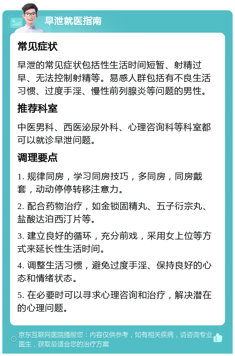 早泄就医指南 常见症状 早泄的常见症状包括性生活时间短暂、射精过早、无法控制射精等。易感人群包括有不良生活习惯、过度手淫、慢性前列腺炎等问题的男性。 推荐科室 中医男科、西医泌尿外科、心理咨询科等科室都可以就诊早泄问题。 调理要点 1. 规律同房，学习同房技巧，多同房，同房戴套，动动停停转移注意力。 2. 配合药物治疗，如金锁固精丸、五子衍宗丸、盐酸达泊西汀片等。 3. 建立良好的循环，充分前戏，采用女上位等方式来延长性生活时间。 4. 调整生活习惯，避免过度手淫、保持良好的心态和情绪状态。 5. 在必要时可以寻求心理咨询和治疗，解决潜在的心理问题。