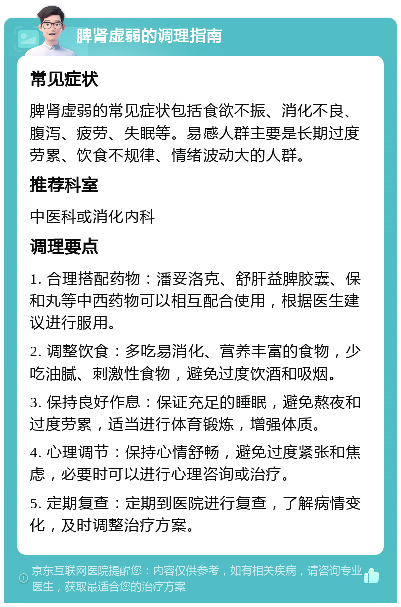 脾肾虚弱的调理指南 常见症状 脾肾虚弱的常见症状包括食欲不振、消化不良、腹泻、疲劳、失眠等。易感人群主要是长期过度劳累、饮食不规律、情绪波动大的人群。 推荐科室 中医科或消化内科 调理要点 1. 合理搭配药物：潘妥洛克、舒肝益脾胶囊、保和丸等中西药物可以相互配合使用，根据医生建议进行服用。 2. 调整饮食：多吃易消化、营养丰富的食物，少吃油腻、刺激性食物，避免过度饮酒和吸烟。 3. 保持良好作息：保证充足的睡眠，避免熬夜和过度劳累，适当进行体育锻炼，增强体质。 4. 心理调节：保持心情舒畅，避免过度紧张和焦虑，必要时可以进行心理咨询或治疗。 5. 定期复查：定期到医院进行复查，了解病情变化，及时调整治疗方案。