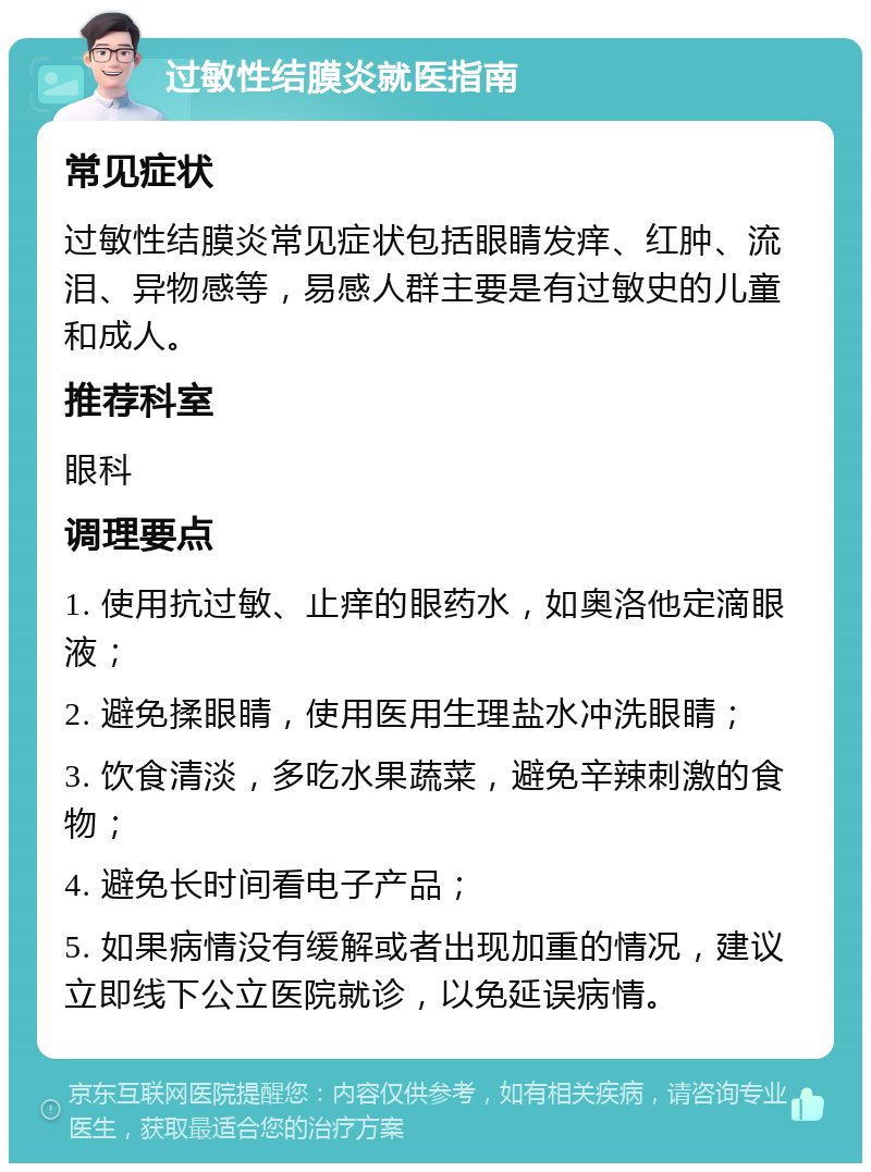 过敏性结膜炎就医指南 常见症状 过敏性结膜炎常见症状包括眼睛发痒、红肿、流泪、异物感等，易感人群主要是有过敏史的儿童和成人。 推荐科室 眼科 调理要点 1. 使用抗过敏、止痒的眼药水，如奥洛他定滴眼液； 2. 避免揉眼睛，使用医用生理盐水冲洗眼睛； 3. 饮食清淡，多吃水果蔬菜，避免辛辣刺激的食物； 4. 避免长时间看电子产品； 5. 如果病情没有缓解或者出现加重的情况，建议立即线下公立医院就诊，以免延误病情。