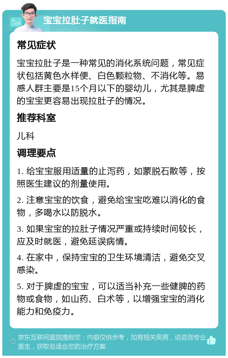 宝宝拉肚子就医指南 常见症状 宝宝拉肚子是一种常见的消化系统问题，常见症状包括黄色水样便、白色颗粒物、不消化等。易感人群主要是15个月以下的婴幼儿，尤其是脾虚的宝宝更容易出现拉肚子的情况。 推荐科室 儿科 调理要点 1. 给宝宝服用适量的止泻药，如蒙脱石散等，按照医生建议的剂量使用。 2. 注意宝宝的饮食，避免给宝宝吃难以消化的食物，多喝水以防脱水。 3. 如果宝宝的拉肚子情况严重或持续时间较长，应及时就医，避免延误病情。 4. 在家中，保持宝宝的卫生环境清洁，避免交叉感染。 5. 对于脾虚的宝宝，可以适当补充一些健脾的药物或食物，如山药、白术等，以增强宝宝的消化能力和免疫力。