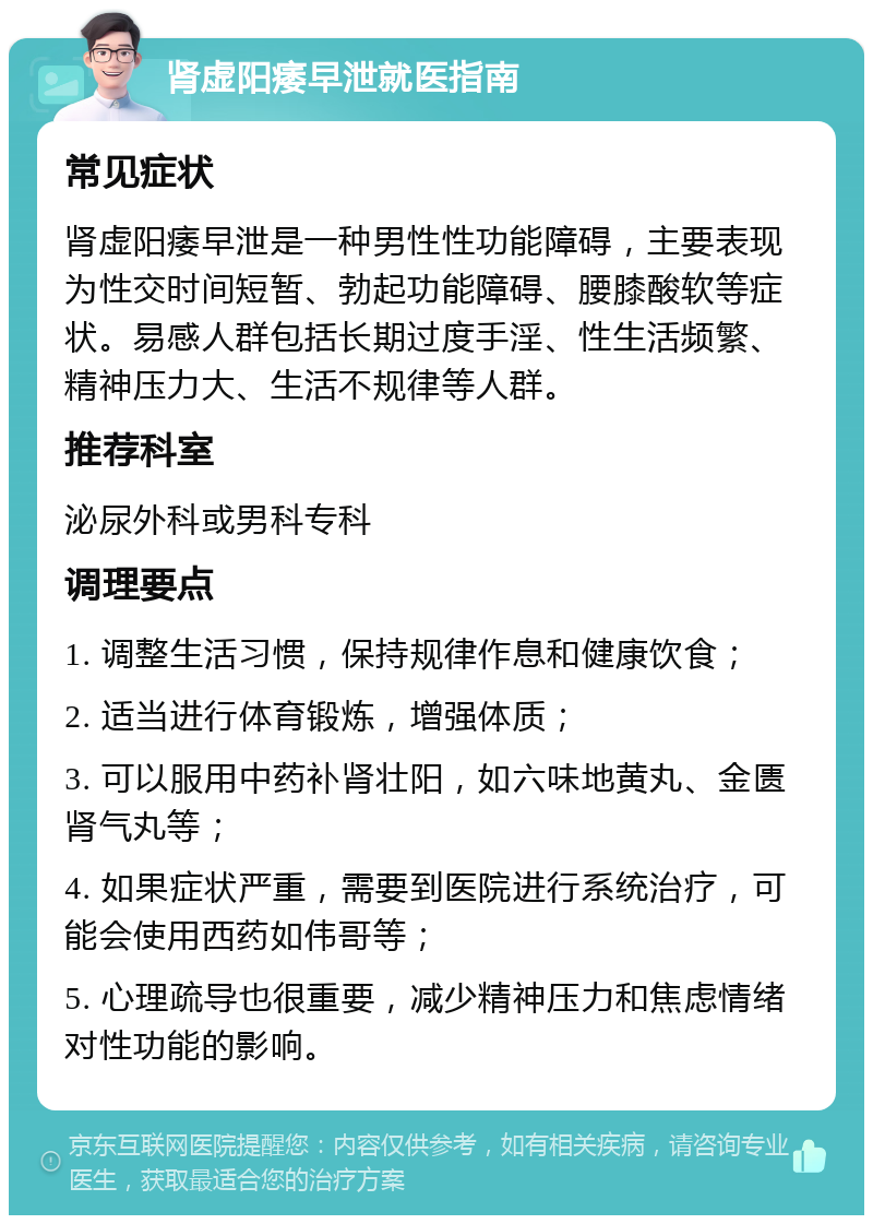 肾虚阳痿早泄就医指南 常见症状 肾虚阳痿早泄是一种男性性功能障碍，主要表现为性交时间短暂、勃起功能障碍、腰膝酸软等症状。易感人群包括长期过度手淫、性生活频繁、精神压力大、生活不规律等人群。 推荐科室 泌尿外科或男科专科 调理要点 1. 调整生活习惯，保持规律作息和健康饮食； 2. 适当进行体育锻炼，增强体质； 3. 可以服用中药补肾壮阳，如六味地黄丸、金匮肾气丸等； 4. 如果症状严重，需要到医院进行系统治疗，可能会使用西药如伟哥等； 5. 心理疏导也很重要，减少精神压力和焦虑情绪对性功能的影响。