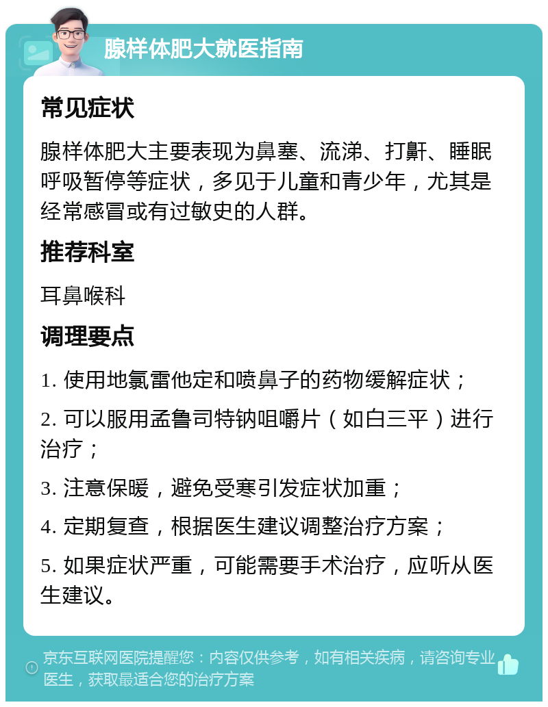 腺样体肥大就医指南 常见症状 腺样体肥大主要表现为鼻塞、流涕、打鼾、睡眠呼吸暂停等症状，多见于儿童和青少年，尤其是经常感冒或有过敏史的人群。 推荐科室 耳鼻喉科 调理要点 1. 使用地氯雷他定和喷鼻子的药物缓解症状； 2. 可以服用孟鲁司特钠咀嚼片（如白三平）进行治疗； 3. 注意保暖，避免受寒引发症状加重； 4. 定期复查，根据医生建议调整治疗方案； 5. 如果症状严重，可能需要手术治疗，应听从医生建议。