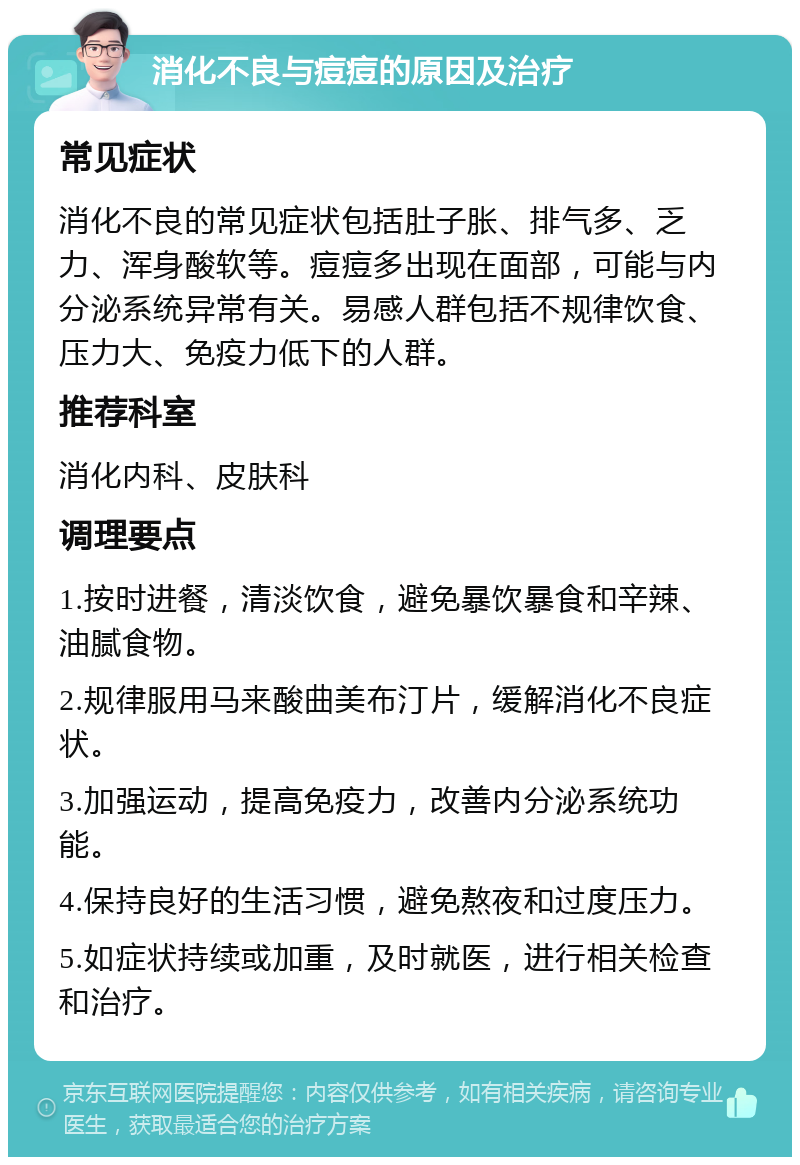 消化不良与痘痘的原因及治疗 常见症状 消化不良的常见症状包括肚子胀、排气多、乏力、浑身酸软等。痘痘多出现在面部，可能与内分泌系统异常有关。易感人群包括不规律饮食、压力大、免疫力低下的人群。 推荐科室 消化内科、皮肤科 调理要点 1.按时进餐，清淡饮食，避免暴饮暴食和辛辣、油腻食物。 2.规律服用马来酸曲美布汀片，缓解消化不良症状。 3.加强运动，提高免疫力，改善内分泌系统功能。 4.保持良好的生活习惯，避免熬夜和过度压力。 5.如症状持续或加重，及时就医，进行相关检查和治疗。