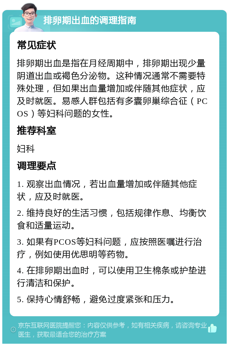 排卵期出血的调理指南 常见症状 排卵期出血是指在月经周期中，排卵期出现少量阴道出血或褐色分泌物。这种情况通常不需要特殊处理，但如果出血量增加或伴随其他症状，应及时就医。易感人群包括有多囊卵巢综合征（PCOS）等妇科问题的女性。 推荐科室 妇科 调理要点 1. 观察出血情况，若出血量增加或伴随其他症状，应及时就医。 2. 维持良好的生活习惯，包括规律作息、均衡饮食和适量运动。 3. 如果有PCOS等妇科问题，应按照医嘱进行治疗，例如使用优思明等药物。 4. 在排卵期出血时，可以使用卫生棉条或护垫进行清洁和保护。 5. 保持心情舒畅，避免过度紧张和压力。