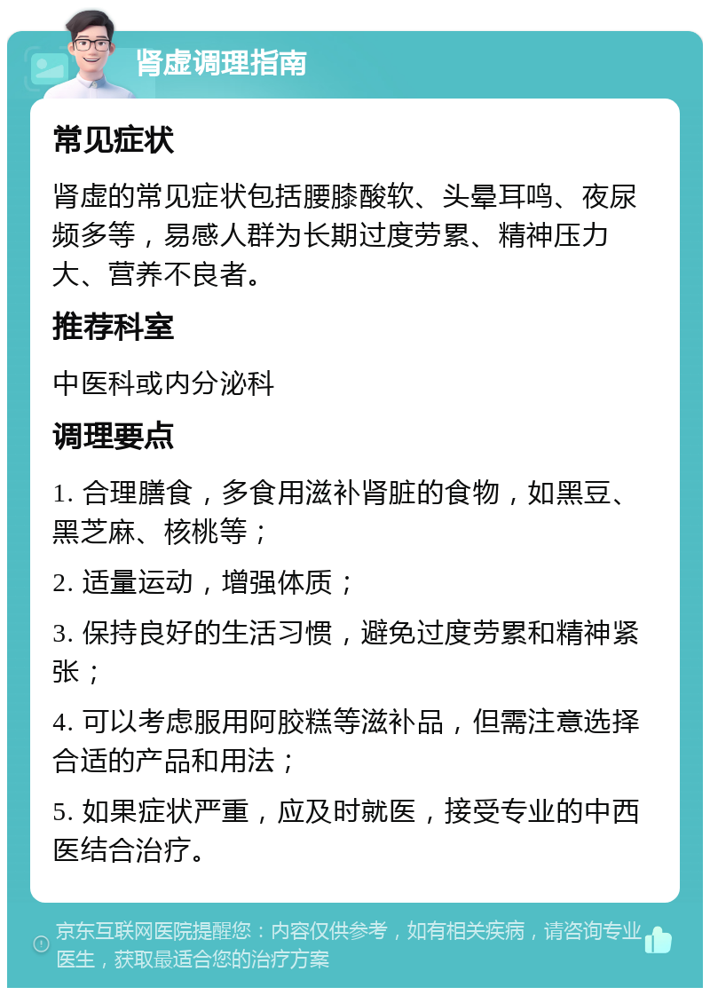 肾虚调理指南 常见症状 肾虚的常见症状包括腰膝酸软、头晕耳鸣、夜尿频多等，易感人群为长期过度劳累、精神压力大、营养不良者。 推荐科室 中医科或内分泌科 调理要点 1. 合理膳食，多食用滋补肾脏的食物，如黑豆、黑芝麻、核桃等； 2. 适量运动，增强体质； 3. 保持良好的生活习惯，避免过度劳累和精神紧张； 4. 可以考虑服用阿胶糕等滋补品，但需注意选择合适的产品和用法； 5. 如果症状严重，应及时就医，接受专业的中西医结合治疗。