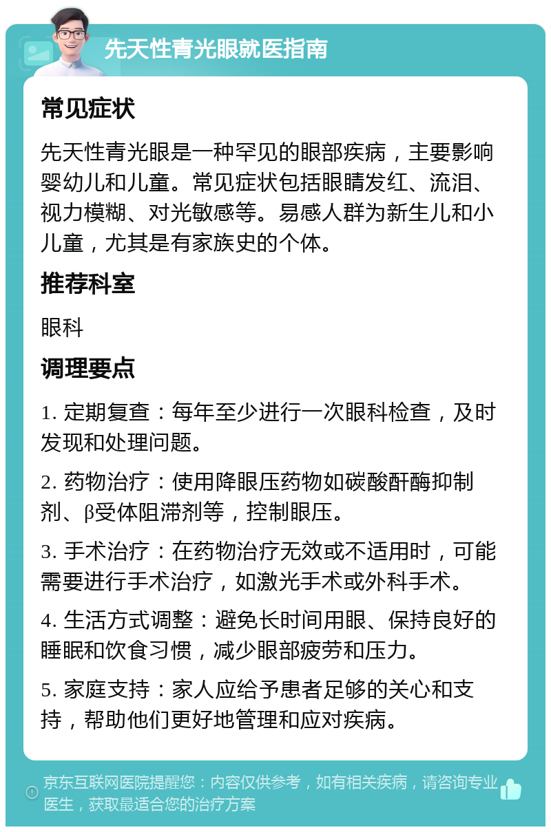 先天性青光眼就医指南 常见症状 先天性青光眼是一种罕见的眼部疾病，主要影响婴幼儿和儿童。常见症状包括眼睛发红、流泪、视力模糊、对光敏感等。易感人群为新生儿和小儿童，尤其是有家族史的个体。 推荐科室 眼科 调理要点 1. 定期复查：每年至少进行一次眼科检查，及时发现和处理问题。 2. 药物治疗：使用降眼压药物如碳酸酐酶抑制剂、β受体阻滞剂等，控制眼压。 3. 手术治疗：在药物治疗无效或不适用时，可能需要进行手术治疗，如激光手术或外科手术。 4. 生活方式调整：避免长时间用眼、保持良好的睡眠和饮食习惯，减少眼部疲劳和压力。 5. 家庭支持：家人应给予患者足够的关心和支持，帮助他们更好地管理和应对疾病。