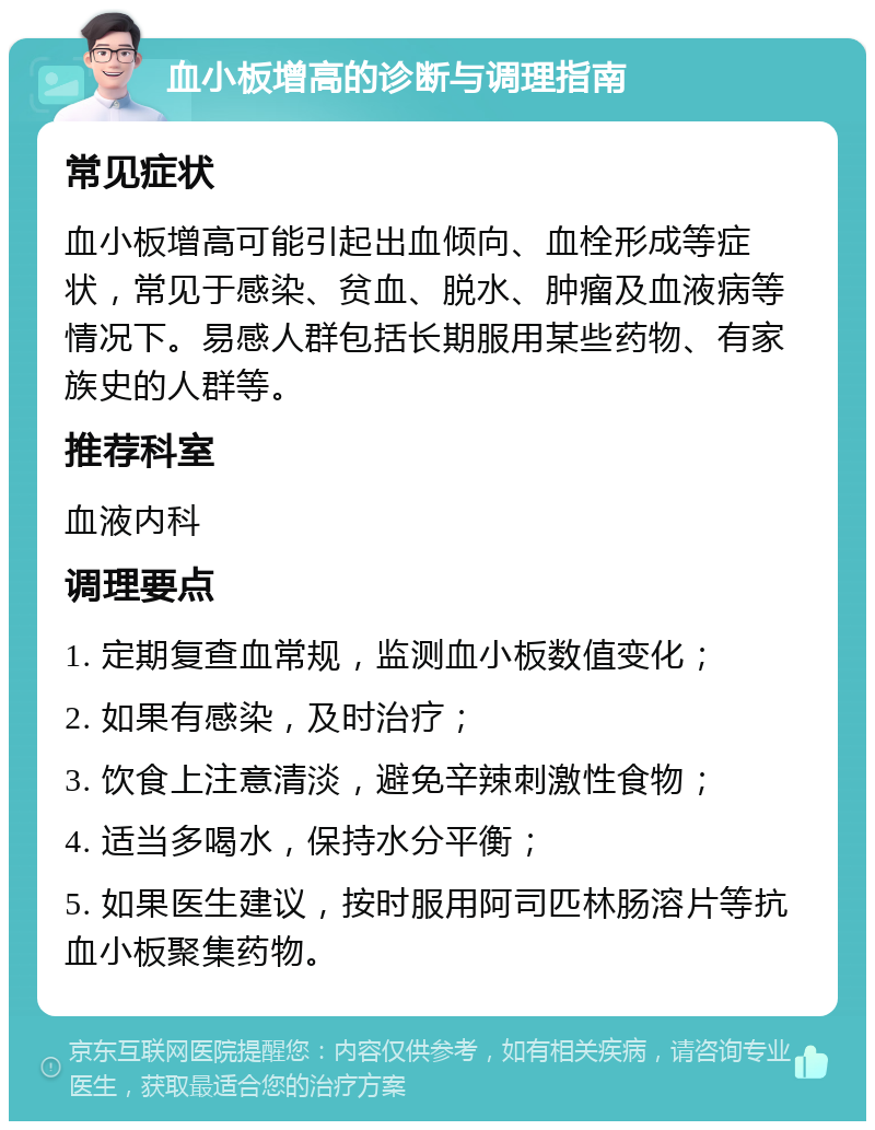 血小板增高的诊断与调理指南 常见症状 血小板增高可能引起出血倾向、血栓形成等症状，常见于感染、贫血、脱水、肿瘤及血液病等情况下。易感人群包括长期服用某些药物、有家族史的人群等。 推荐科室 血液内科 调理要点 1. 定期复查血常规，监测血小板数值变化； 2. 如果有感染，及时治疗； 3. 饮食上注意清淡，避免辛辣刺激性食物； 4. 适当多喝水，保持水分平衡； 5. 如果医生建议，按时服用阿司匹林肠溶片等抗血小板聚集药物。