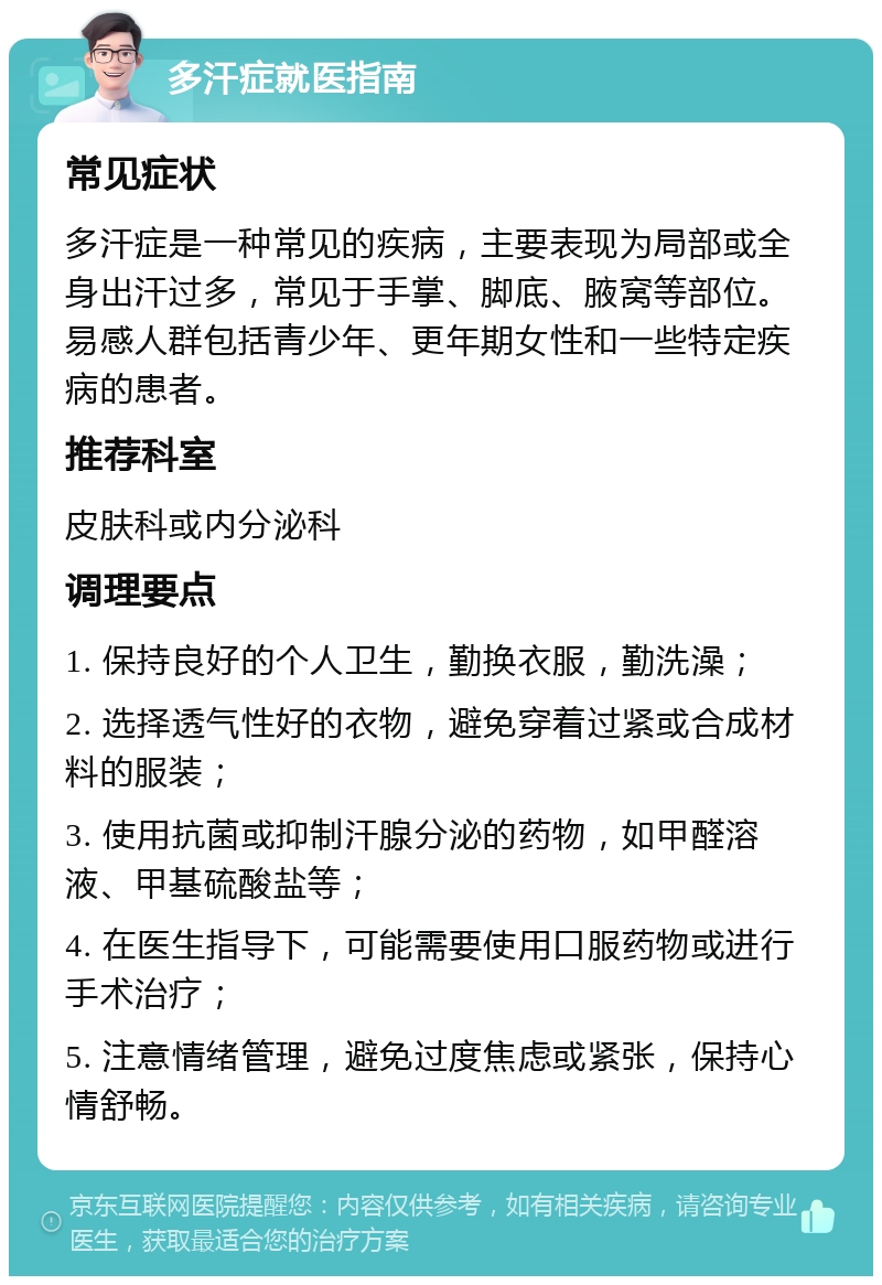 多汗症就医指南 常见症状 多汗症是一种常见的疾病，主要表现为局部或全身出汗过多，常见于手掌、脚底、腋窝等部位。易感人群包括青少年、更年期女性和一些特定疾病的患者。 推荐科室 皮肤科或内分泌科 调理要点 1. 保持良好的个人卫生，勤换衣服，勤洗澡； 2. 选择透气性好的衣物，避免穿着过紧或合成材料的服装； 3. 使用抗菌或抑制汗腺分泌的药物，如甲醛溶液、甲基硫酸盐等； 4. 在医生指导下，可能需要使用口服药物或进行手术治疗； 5. 注意情绪管理，避免过度焦虑或紧张，保持心情舒畅。