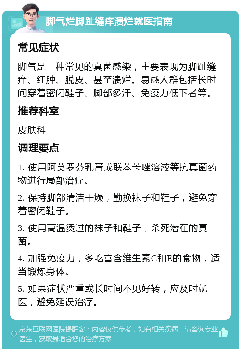 脚气烂脚趾缝痒溃烂就医指南 常见症状 脚气是一种常见的真菌感染，主要表现为脚趾缝痒、红肿、脱皮、甚至溃烂。易感人群包括长时间穿着密闭鞋子、脚部多汗、免疫力低下者等。 推荐科室 皮肤科 调理要点 1. 使用阿莫罗芬乳膏或联苯苄唑溶液等抗真菌药物进行局部治疗。 2. 保持脚部清洁干燥，勤换袜子和鞋子，避免穿着密闭鞋子。 3. 使用高温烫过的袜子和鞋子，杀死潜在的真菌。 4. 加强免疫力，多吃富含维生素C和E的食物，适当锻炼身体。 5. 如果症状严重或长时间不见好转，应及时就医，避免延误治疗。