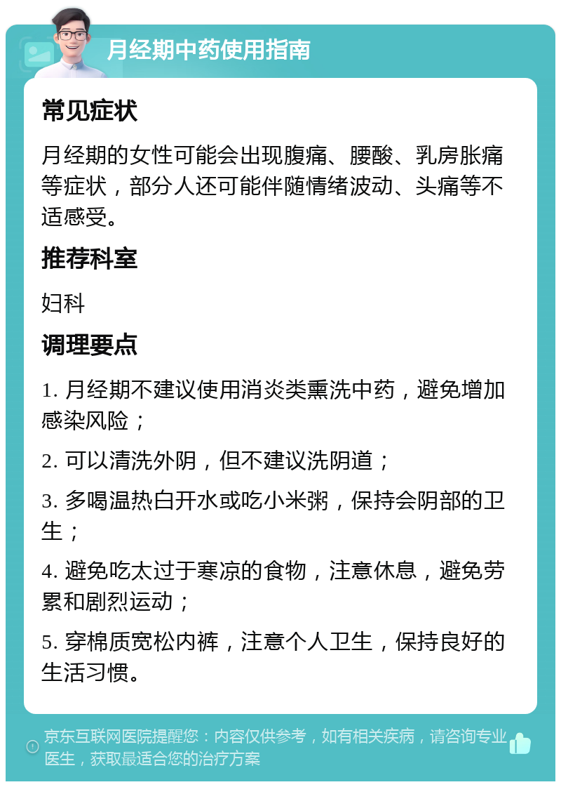 月经期中药使用指南 常见症状 月经期的女性可能会出现腹痛、腰酸、乳房胀痛等症状，部分人还可能伴随情绪波动、头痛等不适感受。 推荐科室 妇科 调理要点 1. 月经期不建议使用消炎类熏洗中药，避免增加感染风险； 2. 可以清洗外阴，但不建议洗阴道； 3. 多喝温热白开水或吃小米粥，保持会阴部的卫生； 4. 避免吃太过于寒凉的食物，注意休息，避免劳累和剧烈运动； 5. 穿棉质宽松内裤，注意个人卫生，保持良好的生活习惯。