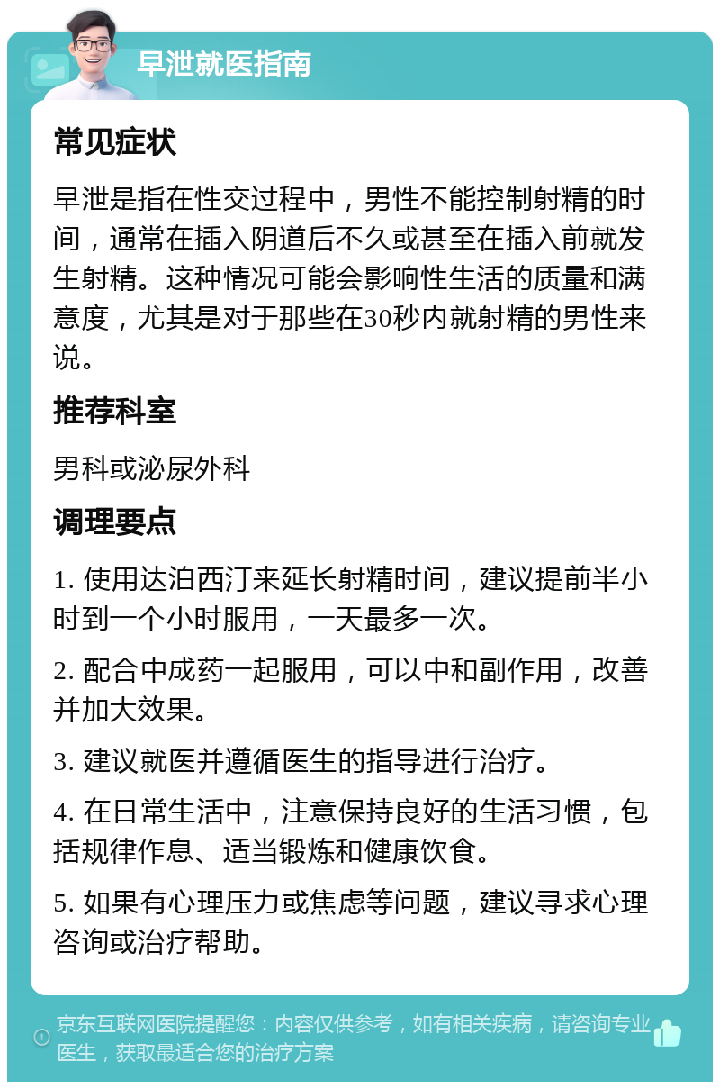 早泄就医指南 常见症状 早泄是指在性交过程中，男性不能控制射精的时间，通常在插入阴道后不久或甚至在插入前就发生射精。这种情况可能会影响性生活的质量和满意度，尤其是对于那些在30秒内就射精的男性来说。 推荐科室 男科或泌尿外科 调理要点 1. 使用达泊西汀来延长射精时间，建议提前半小时到一个小时服用，一天最多一次。 2. 配合中成药一起服用，可以中和副作用，改善并加大效果。 3. 建议就医并遵循医生的指导进行治疗。 4. 在日常生活中，注意保持良好的生活习惯，包括规律作息、适当锻炼和健康饮食。 5. 如果有心理压力或焦虑等问题，建议寻求心理咨询或治疗帮助。