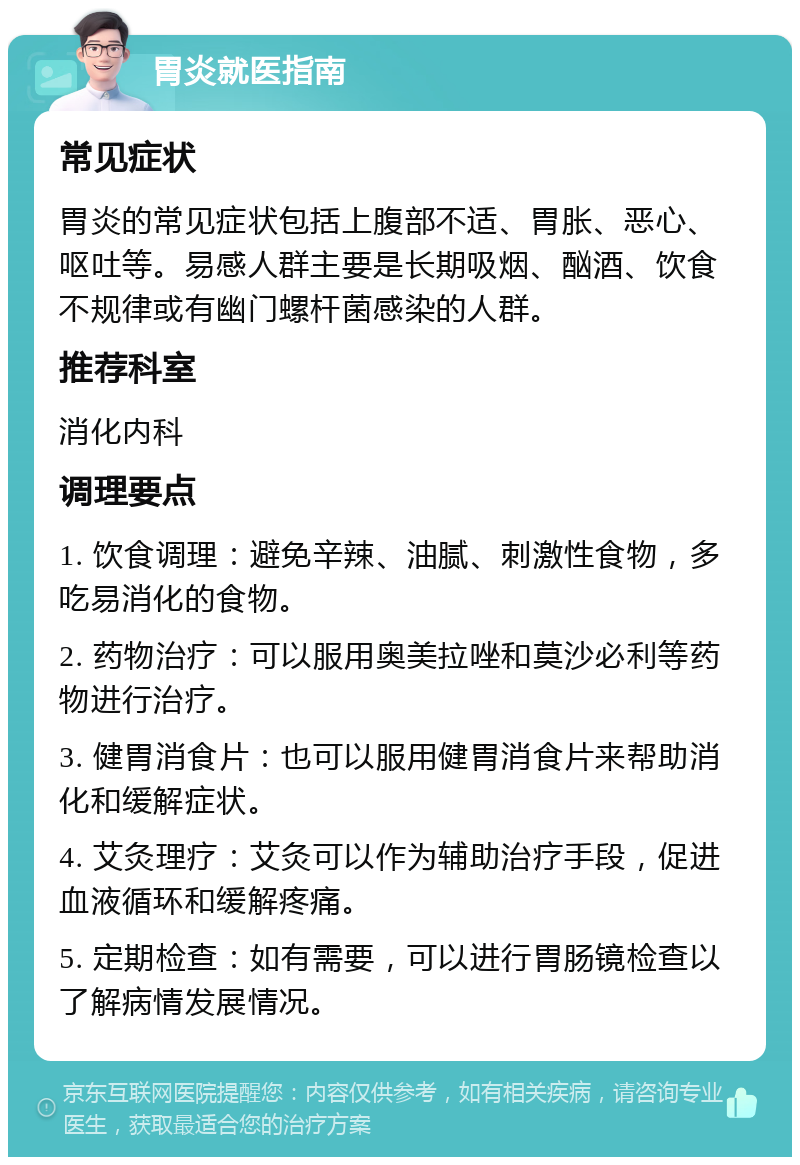 胃炎就医指南 常见症状 胃炎的常见症状包括上腹部不适、胃胀、恶心、呕吐等。易感人群主要是长期吸烟、酗酒、饮食不规律或有幽门螺杆菌感染的人群。 推荐科室 消化内科 调理要点 1. 饮食调理：避免辛辣、油腻、刺激性食物，多吃易消化的食物。 2. 药物治疗：可以服用奥美拉唑和莫沙必利等药物进行治疗。 3. 健胃消食片：也可以服用健胃消食片来帮助消化和缓解症状。 4. 艾灸理疗：艾灸可以作为辅助治疗手段，促进血液循环和缓解疼痛。 5. 定期检查：如有需要，可以进行胃肠镜检查以了解病情发展情况。