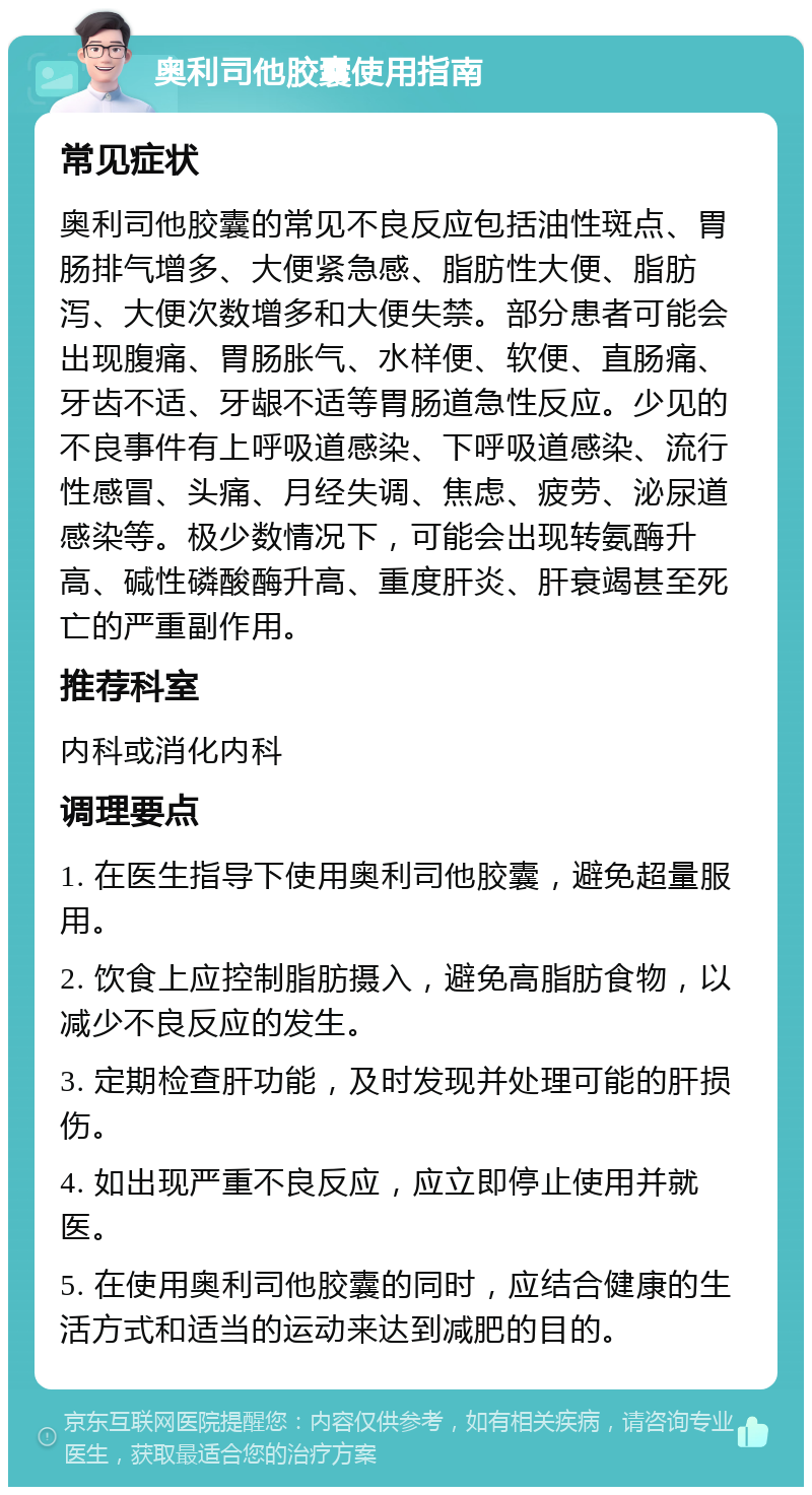 奥利司他胶囊使用指南 常见症状 奥利司他胶囊的常见不良反应包括油性斑点、胃肠排气增多、大便紧急感、脂肪性大便、脂肪泻、大便次数增多和大便失禁。部分患者可能会出现腹痛、胃肠胀气、水样便、软便、直肠痛、牙齿不适、牙龈不适等胃肠道急性反应。少见的不良事件有上呼吸道感染、下呼吸道感染、流行性感冒、头痛、月经失调、焦虑、疲劳、泌尿道感染等。极少数情况下，可能会出现转氨酶升高、碱性磷酸酶升高、重度肝炎、肝衰竭甚至死亡的严重副作用。 推荐科室 内科或消化内科 调理要点 1. 在医生指导下使用奥利司他胶囊，避免超量服用。 2. 饮食上应控制脂肪摄入，避免高脂肪食物，以减少不良反应的发生。 3. 定期检查肝功能，及时发现并处理可能的肝损伤。 4. 如出现严重不良反应，应立即停止使用并就医。 5. 在使用奥利司他胶囊的同时，应结合健康的生活方式和适当的运动来达到减肥的目的。