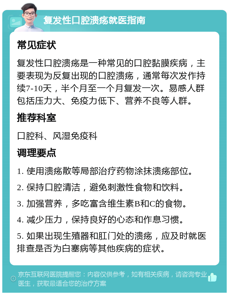 复发性口腔溃疡就医指南 常见症状 复发性口腔溃疡是一种常见的口腔黏膜疾病，主要表现为反复出现的口腔溃疡，通常每次发作持续7-10天，半个月至一个月复发一次。易感人群包括压力大、免疫力低下、营养不良等人群。 推荐科室 口腔科、风湿免疫科 调理要点 1. 使用溃疡散等局部治疗药物涂抹溃疡部位。 2. 保持口腔清洁，避免刺激性食物和饮料。 3. 加强营养，多吃富含维生素B和C的食物。 4. 减少压力，保持良好的心态和作息习惯。 5. 如果出现生殖器和肛门处的溃疡，应及时就医排查是否为白塞病等其他疾病的症状。