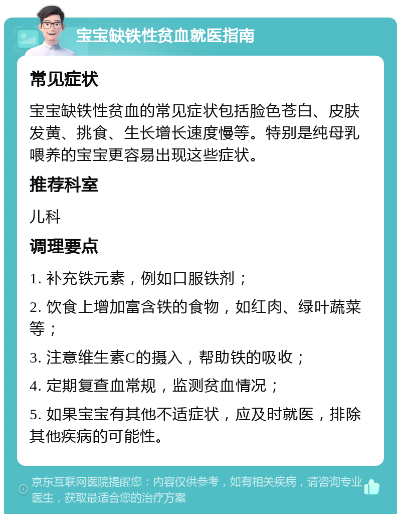 宝宝缺铁性贫血就医指南 常见症状 宝宝缺铁性贫血的常见症状包括脸色苍白、皮肤发黄、挑食、生长增长速度慢等。特别是纯母乳喂养的宝宝更容易出现这些症状。 推荐科室 儿科 调理要点 1. 补充铁元素，例如口服铁剂； 2. 饮食上增加富含铁的食物，如红肉、绿叶蔬菜等； 3. 注意维生素C的摄入，帮助铁的吸收； 4. 定期复查血常规，监测贫血情况； 5. 如果宝宝有其他不适症状，应及时就医，排除其他疾病的可能性。