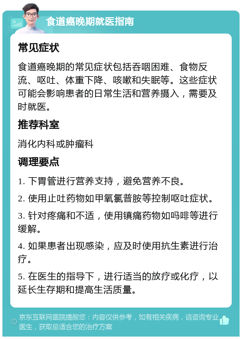 食道癌晚期就医指南 常见症状 食道癌晚期的常见症状包括吞咽困难、食物反流、呕吐、体重下降、咳嗽和失眠等。这些症状可能会影响患者的日常生活和营养摄入，需要及时就医。 推荐科室 消化内科或肿瘤科 调理要点 1. 下胃管进行营养支持，避免营养不良。 2. 使用止吐药物如甲氧氯普胺等控制呕吐症状。 3. 针对疼痛和不适，使用镇痛药物如吗啡等进行缓解。 4. 如果患者出现感染，应及时使用抗生素进行治疗。 5. 在医生的指导下，进行适当的放疗或化疗，以延长生存期和提高生活质量。