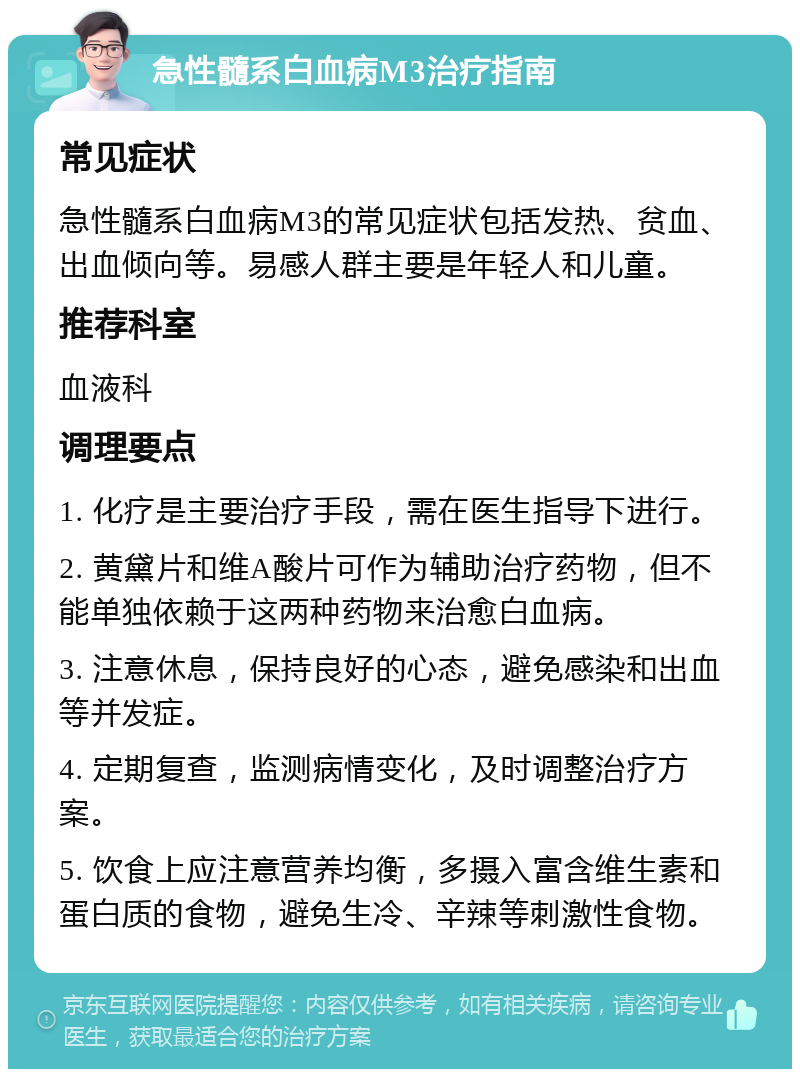 急性髓系白血病M3治疗指南 常见症状 急性髓系白血病M3的常见症状包括发热、贫血、出血倾向等。易感人群主要是年轻人和儿童。 推荐科室 血液科 调理要点 1. 化疗是主要治疗手段，需在医生指导下进行。 2. 黄黛片和维A酸片可作为辅助治疗药物，但不能单独依赖于这两种药物来治愈白血病。 3. 注意休息，保持良好的心态，避免感染和出血等并发症。 4. 定期复查，监测病情变化，及时调整治疗方案。 5. 饮食上应注意营养均衡，多摄入富含维生素和蛋白质的食物，避免生冷、辛辣等刺激性食物。