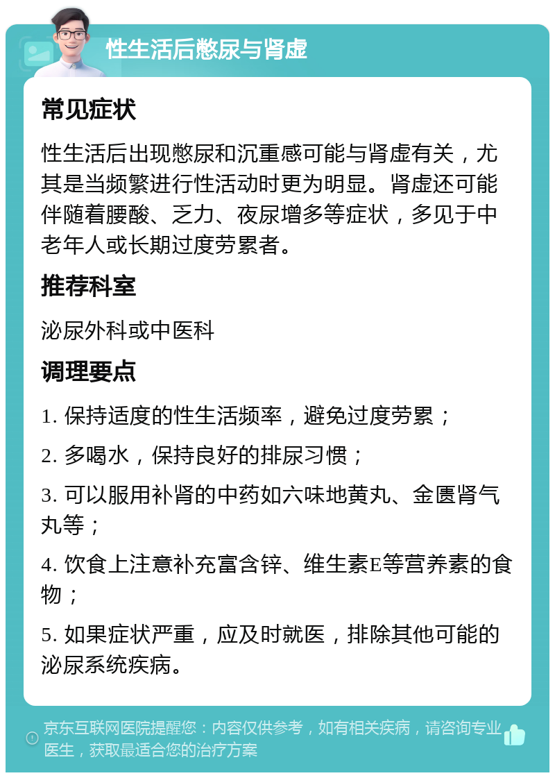 性生活后憋尿与肾虚 常见症状 性生活后出现憋尿和沉重感可能与肾虚有关，尤其是当频繁进行性活动时更为明显。肾虚还可能伴随着腰酸、乏力、夜尿增多等症状，多见于中老年人或长期过度劳累者。 推荐科室 泌尿外科或中医科 调理要点 1. 保持适度的性生活频率，避免过度劳累； 2. 多喝水，保持良好的排尿习惯； 3. 可以服用补肾的中药如六味地黄丸、金匮肾气丸等； 4. 饮食上注意补充富含锌、维生素E等营养素的食物； 5. 如果症状严重，应及时就医，排除其他可能的泌尿系统疾病。