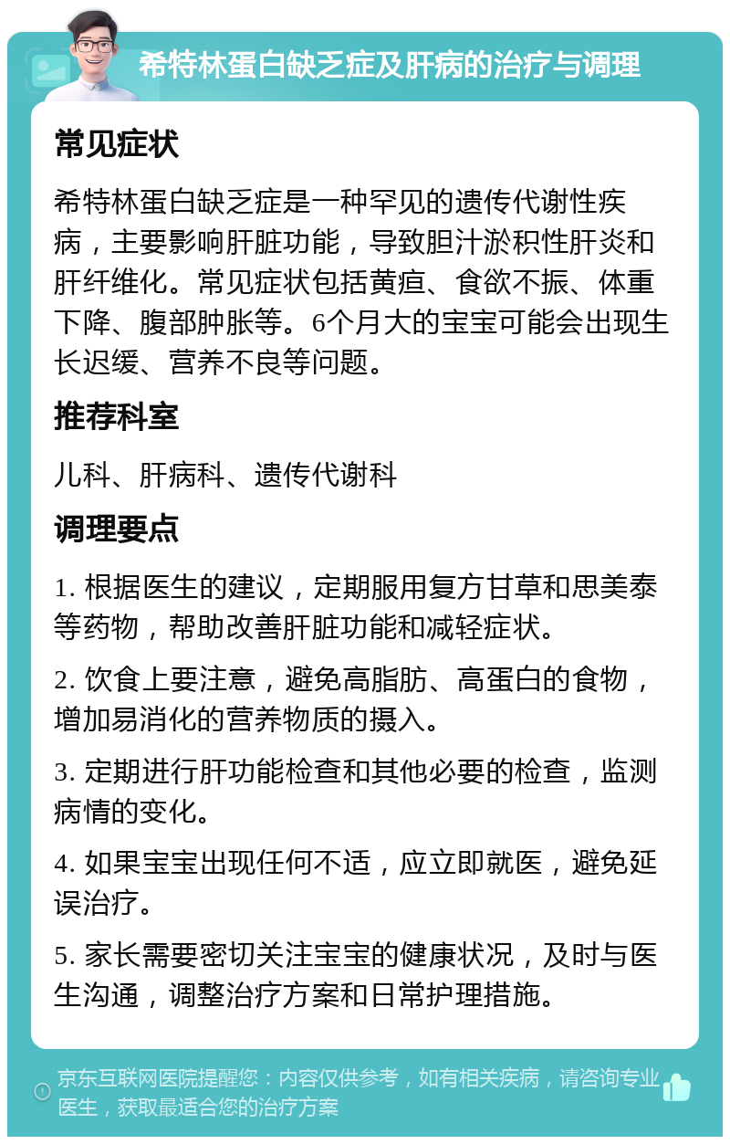 希特林蛋白缺乏症及肝病的治疗与调理 常见症状 希特林蛋白缺乏症是一种罕见的遗传代谢性疾病，主要影响肝脏功能，导致胆汁淤积性肝炎和肝纤维化。常见症状包括黄疸、食欲不振、体重下降、腹部肿胀等。6个月大的宝宝可能会出现生长迟缓、营养不良等问题。 推荐科室 儿科、肝病科、遗传代谢科 调理要点 1. 根据医生的建议，定期服用复方甘草和思美泰等药物，帮助改善肝脏功能和减轻症状。 2. 饮食上要注意，避免高脂肪、高蛋白的食物，增加易消化的营养物质的摄入。 3. 定期进行肝功能检查和其他必要的检查，监测病情的变化。 4. 如果宝宝出现任何不适，应立即就医，避免延误治疗。 5. 家长需要密切关注宝宝的健康状况，及时与医生沟通，调整治疗方案和日常护理措施。