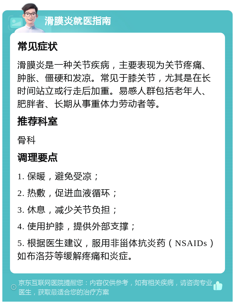 滑膜炎就医指南 常见症状 滑膜炎是一种关节疾病，主要表现为关节疼痛、肿胀、僵硬和发凉。常见于膝关节，尤其是在长时间站立或行走后加重。易感人群包括老年人、肥胖者、长期从事重体力劳动者等。 推荐科室 骨科 调理要点 1. 保暖，避免受凉； 2. 热敷，促进血液循环； 3. 休息，减少关节负担； 4. 使用护膝，提供外部支撑； 5. 根据医生建议，服用非甾体抗炎药（NSAIDs）如布洛芬等缓解疼痛和炎症。