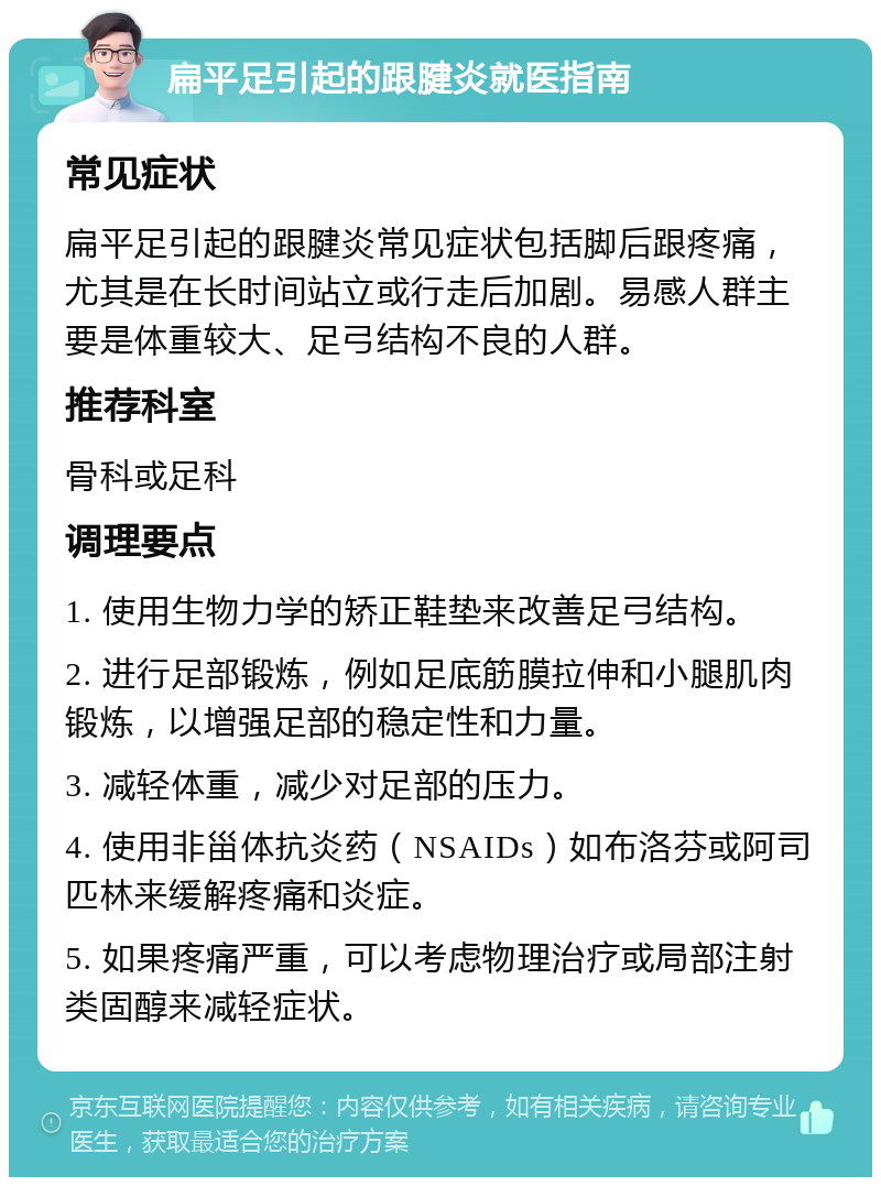 扁平足引起的跟腱炎就医指南 常见症状 扁平足引起的跟腱炎常见症状包括脚后跟疼痛，尤其是在长时间站立或行走后加剧。易感人群主要是体重较大、足弓结构不良的人群。 推荐科室 骨科或足科 调理要点 1. 使用生物力学的矫正鞋垫来改善足弓结构。 2. 进行足部锻炼，例如足底筋膜拉伸和小腿肌肉锻炼，以增强足部的稳定性和力量。 3. 减轻体重，减少对足部的压力。 4. 使用非甾体抗炎药（NSAIDs）如布洛芬或阿司匹林来缓解疼痛和炎症。 5. 如果疼痛严重，可以考虑物理治疗或局部注射类固醇来减轻症状。