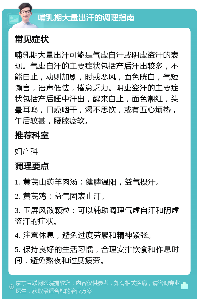 哺乳期大量出汗的调理指南 常见症状 哺乳期大量出汗可能是气虚自汗或阴虚盗汗的表现。气虚自汗的主要症状包括产后汗出较多，不能自止，动则加剧，时或恶风，面色晄白，气短懒言，语声低怯，倦怠乏力。阴虚盗汗的主要症状包括产后睡中汗出，醒来自止，面色潮红，头晕耳鸣，口燥咽干，渴不思饮，或有五心烦热，午后较甚，腰膝疲软。 推荐科室 妇产科 调理要点 1. 黄芪山药羊肉汤：健脾温阳，益气摄汗。 2. 黄芪鸡：益气固表止汗。 3. 玉屏风散颗粒：可以辅助调理气虚自汗和阴虚盗汗的症状。 4. 注意休息，避免过度劳累和精神紧张。 5. 保持良好的生活习惯，合理安排饮食和作息时间，避免熬夜和过度疲劳。