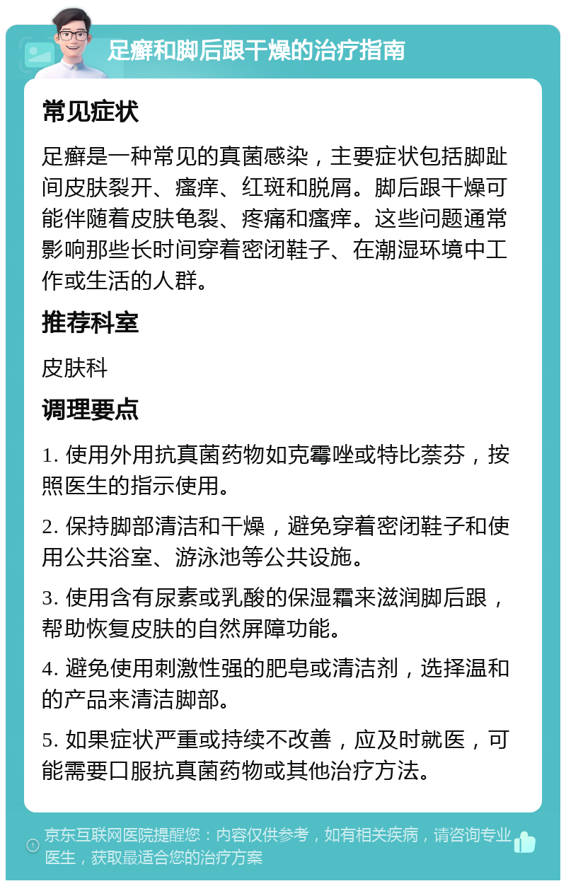 足癣和脚后跟干燥的治疗指南 常见症状 足癣是一种常见的真菌感染，主要症状包括脚趾间皮肤裂开、瘙痒、红斑和脱屑。脚后跟干燥可能伴随着皮肤龟裂、疼痛和瘙痒。这些问题通常影响那些长时间穿着密闭鞋子、在潮湿环境中工作或生活的人群。 推荐科室 皮肤科 调理要点 1. 使用外用抗真菌药物如克霉唑或特比萘芬，按照医生的指示使用。 2. 保持脚部清洁和干燥，避免穿着密闭鞋子和使用公共浴室、游泳池等公共设施。 3. 使用含有尿素或乳酸的保湿霜来滋润脚后跟，帮助恢复皮肤的自然屏障功能。 4. 避免使用刺激性强的肥皂或清洁剂，选择温和的产品来清洁脚部。 5. 如果症状严重或持续不改善，应及时就医，可能需要口服抗真菌药物或其他治疗方法。