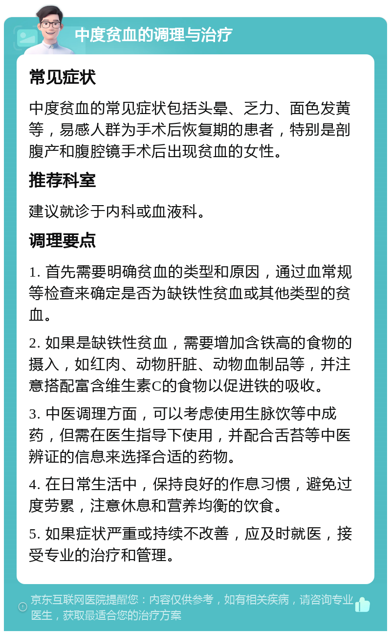 中度贫血的调理与治疗 常见症状 中度贫血的常见症状包括头晕、乏力、面色发黄等，易感人群为手术后恢复期的患者，特别是剖腹产和腹腔镜手术后出现贫血的女性。 推荐科室 建议就诊于内科或血液科。 调理要点 1. 首先需要明确贫血的类型和原因，通过血常规等检查来确定是否为缺铁性贫血或其他类型的贫血。 2. 如果是缺铁性贫血，需要增加含铁高的食物的摄入，如红肉、动物肝脏、动物血制品等，并注意搭配富含维生素C的食物以促进铁的吸收。 3. 中医调理方面，可以考虑使用生脉饮等中成药，但需在医生指导下使用，并配合舌苔等中医辨证的信息来选择合适的药物。 4. 在日常生活中，保持良好的作息习惯，避免过度劳累，注意休息和营养均衡的饮食。 5. 如果症状严重或持续不改善，应及时就医，接受专业的治疗和管理。