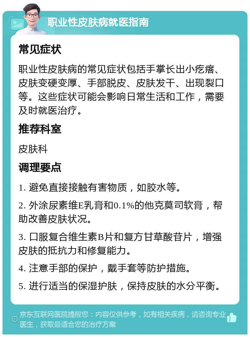 职业性皮肤病就医指南 常见症状 职业性皮肤病的常见症状包括手掌长出小疙瘩、皮肤变硬变厚、手部脱皮、皮肤发干、出现裂口等。这些症状可能会影响日常生活和工作，需要及时就医治疗。 推荐科室 皮肤科 调理要点 1. 避免直接接触有害物质，如胶水等。 2. 外涂尿素维E乳膏和0.1%的他克莫司软膏，帮助改善皮肤状况。 3. 口服复合维生素B片和复方甘草酸苷片，增强皮肤的抵抗力和修复能力。 4. 注意手部的保护，戴手套等防护措施。 5. 进行适当的保湿护肤，保持皮肤的水分平衡。