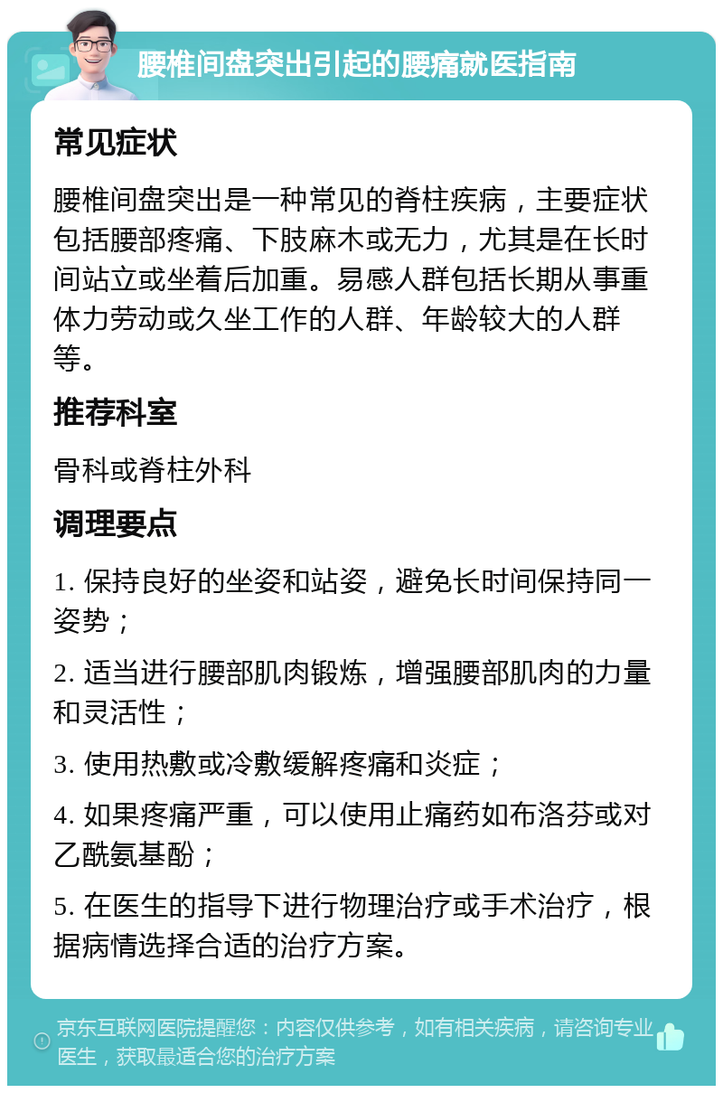 腰椎间盘突出引起的腰痛就医指南 常见症状 腰椎间盘突出是一种常见的脊柱疾病，主要症状包括腰部疼痛、下肢麻木或无力，尤其是在长时间站立或坐着后加重。易感人群包括长期从事重体力劳动或久坐工作的人群、年龄较大的人群等。 推荐科室 骨科或脊柱外科 调理要点 1. 保持良好的坐姿和站姿，避免长时间保持同一姿势； 2. 适当进行腰部肌肉锻炼，增强腰部肌肉的力量和灵活性； 3. 使用热敷或冷敷缓解疼痛和炎症； 4. 如果疼痛严重，可以使用止痛药如布洛芬或对乙酰氨基酚； 5. 在医生的指导下进行物理治疗或手术治疗，根据病情选择合适的治疗方案。