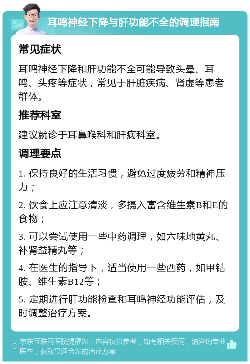 耳鸣神经下降与肝功能不全的调理指南 常见症状 耳鸣神经下降和肝功能不全可能导致头晕、耳鸣、头疼等症状，常见于肝脏疾病、肾虚等患者群体。 推荐科室 建议就诊于耳鼻喉科和肝病科室。 调理要点 1. 保持良好的生活习惯，避免过度疲劳和精神压力； 2. 饮食上应注意清淡，多摄入富含维生素B和E的食物； 3. 可以尝试使用一些中药调理，如六味地黄丸、补肾益精丸等； 4. 在医生的指导下，适当使用一些西药，如甲钴胺、维生素B12等； 5. 定期进行肝功能检查和耳鸣神经功能评估，及时调整治疗方案。