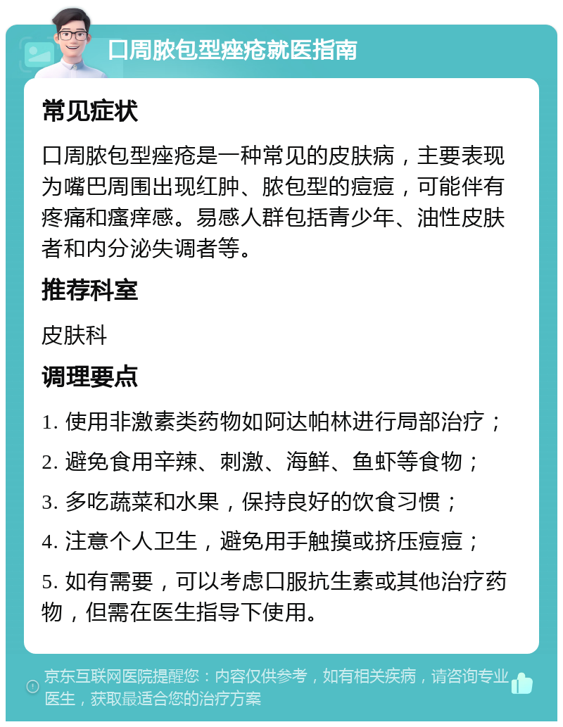 口周脓包型痤疮就医指南 常见症状 口周脓包型痤疮是一种常见的皮肤病，主要表现为嘴巴周围出现红肿、脓包型的痘痘，可能伴有疼痛和瘙痒感。易感人群包括青少年、油性皮肤者和内分泌失调者等。 推荐科室 皮肤科 调理要点 1. 使用非激素类药物如阿达帕林进行局部治疗； 2. 避免食用辛辣、刺激、海鲜、鱼虾等食物； 3. 多吃蔬菜和水果，保持良好的饮食习惯； 4. 注意个人卫生，避免用手触摸或挤压痘痘； 5. 如有需要，可以考虑口服抗生素或其他治疗药物，但需在医生指导下使用。