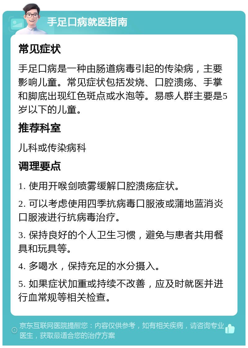 手足口病就医指南 常见症状 手足口病是一种由肠道病毒引起的传染病，主要影响儿童。常见症状包括发烧、口腔溃疡、手掌和脚底出现红色斑点或水泡等。易感人群主要是5岁以下的儿童。 推荐科室 儿科或传染病科 调理要点 1. 使用开喉剑喷雾缓解口腔溃疡症状。 2. 可以考虑使用四季抗病毒口服液或蒲地蓝消炎口服液进行抗病毒治疗。 3. 保持良好的个人卫生习惯，避免与患者共用餐具和玩具等。 4. 多喝水，保持充足的水分摄入。 5. 如果症状加重或持续不改善，应及时就医并进行血常规等相关检查。