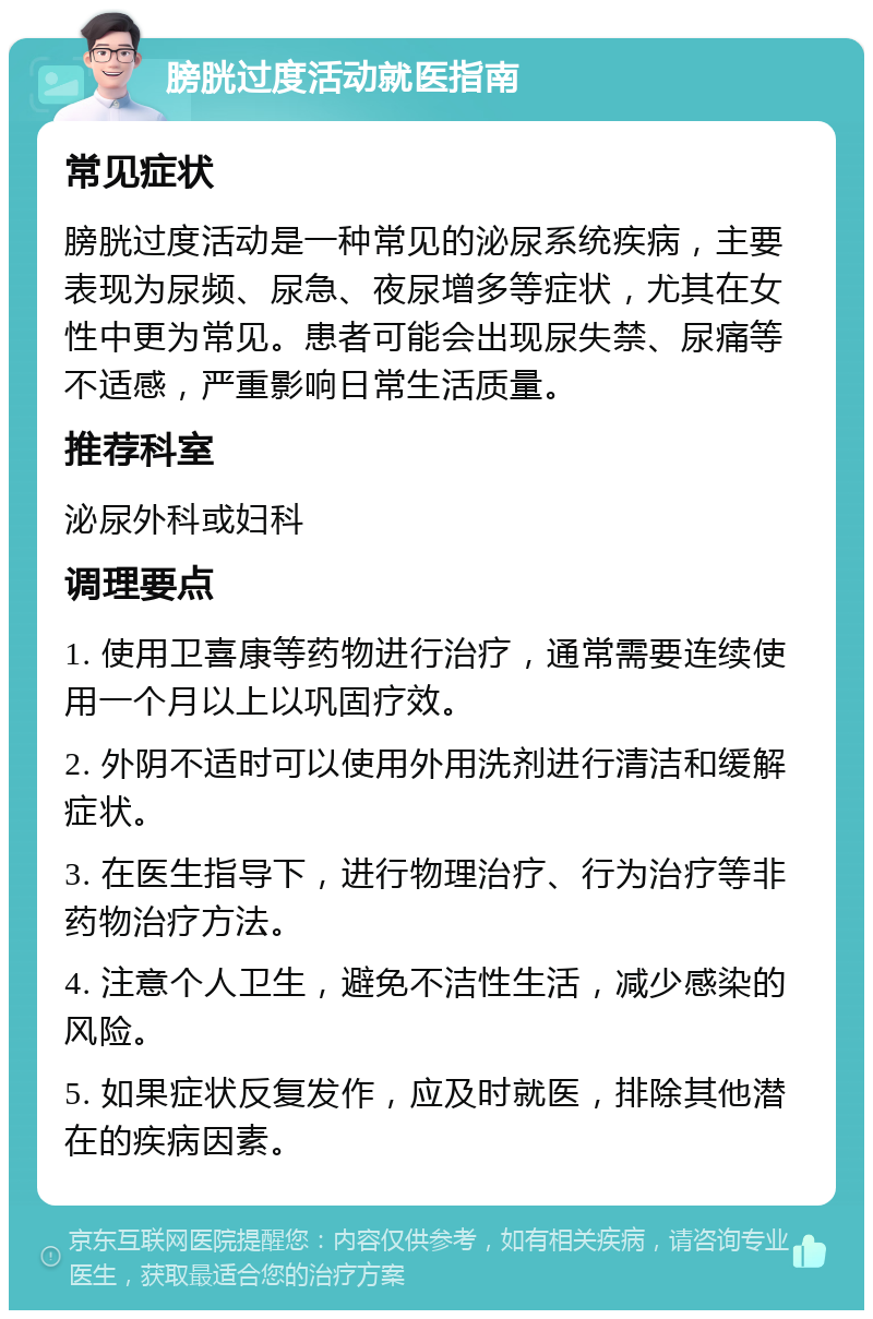 膀胱过度活动就医指南 常见症状 膀胱过度活动是一种常见的泌尿系统疾病，主要表现为尿频、尿急、夜尿增多等症状，尤其在女性中更为常见。患者可能会出现尿失禁、尿痛等不适感，严重影响日常生活质量。 推荐科室 泌尿外科或妇科 调理要点 1. 使用卫喜康等药物进行治疗，通常需要连续使用一个月以上以巩固疗效。 2. 外阴不适时可以使用外用洗剂进行清洁和缓解症状。 3. 在医生指导下，进行物理治疗、行为治疗等非药物治疗方法。 4. 注意个人卫生，避免不洁性生活，减少感染的风险。 5. 如果症状反复发作，应及时就医，排除其他潜在的疾病因素。