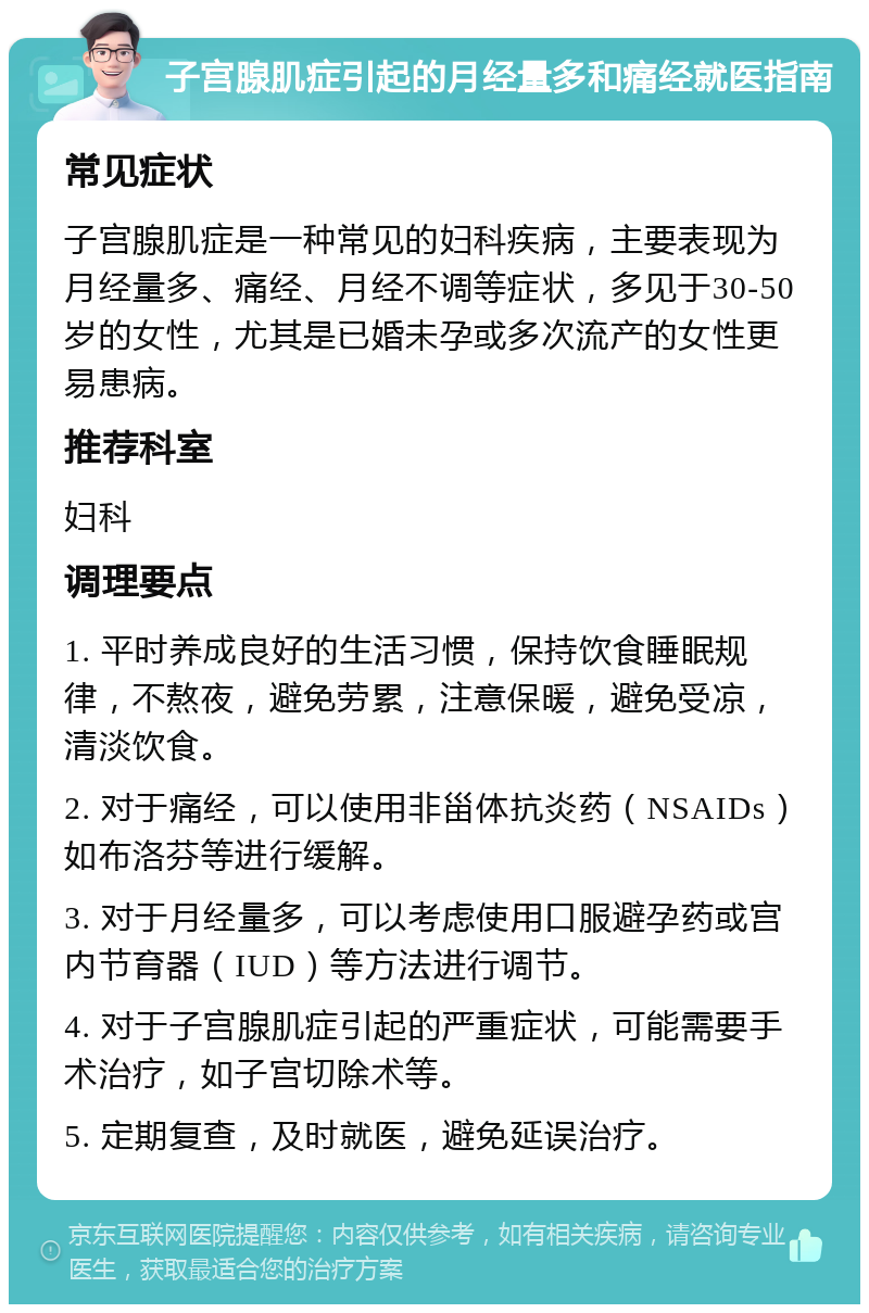 子宫腺肌症引起的月经量多和痛经就医指南 常见症状 子宫腺肌症是一种常见的妇科疾病，主要表现为月经量多、痛经、月经不调等症状，多见于30-50岁的女性，尤其是已婚未孕或多次流产的女性更易患病。 推荐科室 妇科 调理要点 1. 平时养成良好的生活习惯，保持饮食睡眠规律，不熬夜，避免劳累，注意保暖，避免受凉，清淡饮食。 2. 对于痛经，可以使用非甾体抗炎药（NSAIDs）如布洛芬等进行缓解。 3. 对于月经量多，可以考虑使用口服避孕药或宫内节育器（IUD）等方法进行调节。 4. 对于子宫腺肌症引起的严重症状，可能需要手术治疗，如子宫切除术等。 5. 定期复查，及时就医，避免延误治疗。