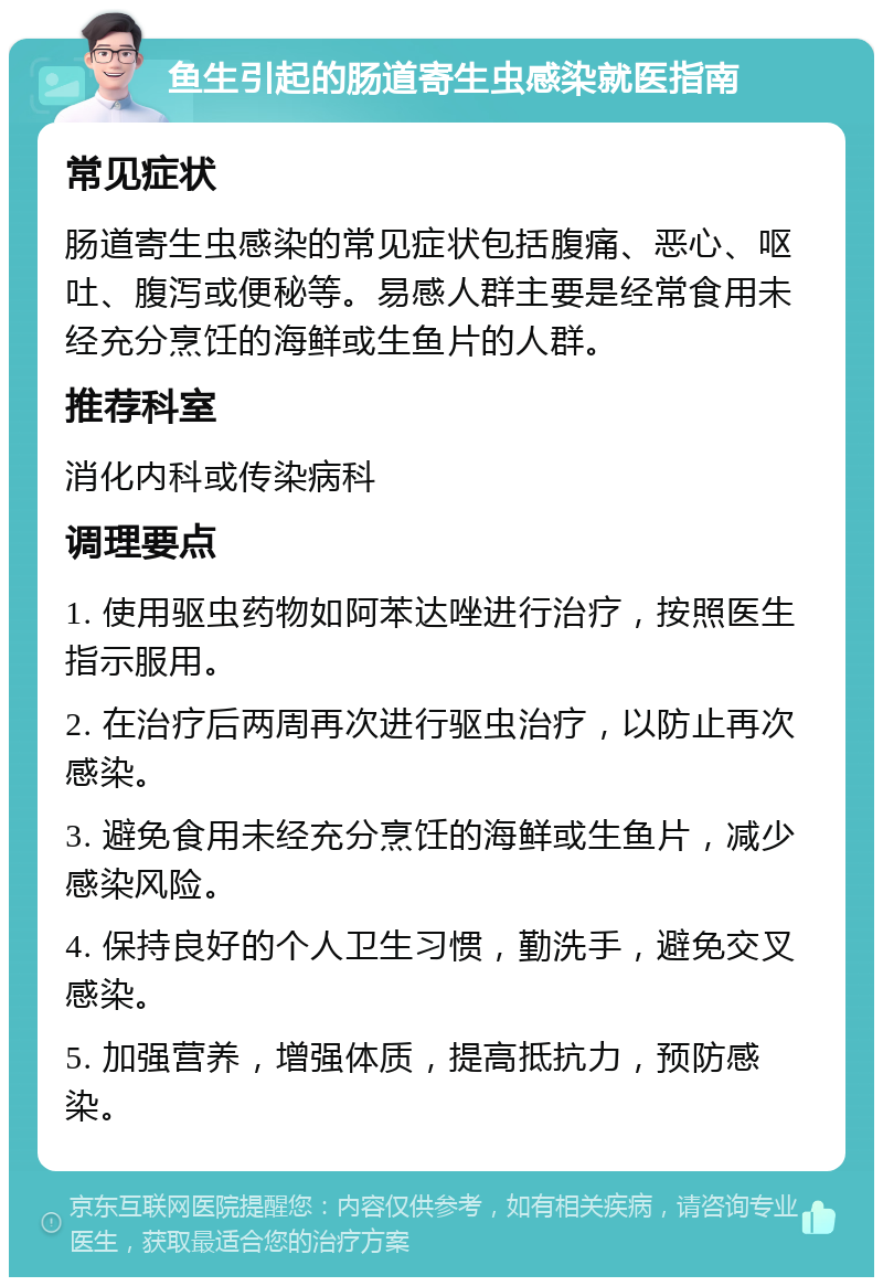 鱼生引起的肠道寄生虫感染就医指南 常见症状 肠道寄生虫感染的常见症状包括腹痛、恶心、呕吐、腹泻或便秘等。易感人群主要是经常食用未经充分烹饪的海鲜或生鱼片的人群。 推荐科室 消化内科或传染病科 调理要点 1. 使用驱虫药物如阿苯达唑进行治疗，按照医生指示服用。 2. 在治疗后两周再次进行驱虫治疗，以防止再次感染。 3. 避免食用未经充分烹饪的海鲜或生鱼片，减少感染风险。 4. 保持良好的个人卫生习惯，勤洗手，避免交叉感染。 5. 加强营养，增强体质，提高抵抗力，预防感染。