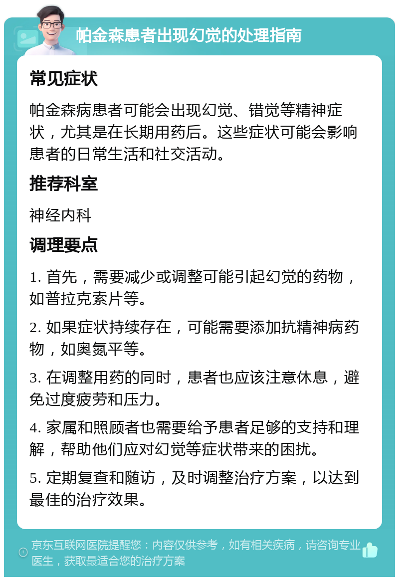 帕金森患者出现幻觉的处理指南 常见症状 帕金森病患者可能会出现幻觉、错觉等精神症状，尤其是在长期用药后。这些症状可能会影响患者的日常生活和社交活动。 推荐科室 神经内科 调理要点 1. 首先，需要减少或调整可能引起幻觉的药物，如普拉克索片等。 2. 如果症状持续存在，可能需要添加抗精神病药物，如奥氮平等。 3. 在调整用药的同时，患者也应该注意休息，避免过度疲劳和压力。 4. 家属和照顾者也需要给予患者足够的支持和理解，帮助他们应对幻觉等症状带来的困扰。 5. 定期复查和随访，及时调整治疗方案，以达到最佳的治疗效果。