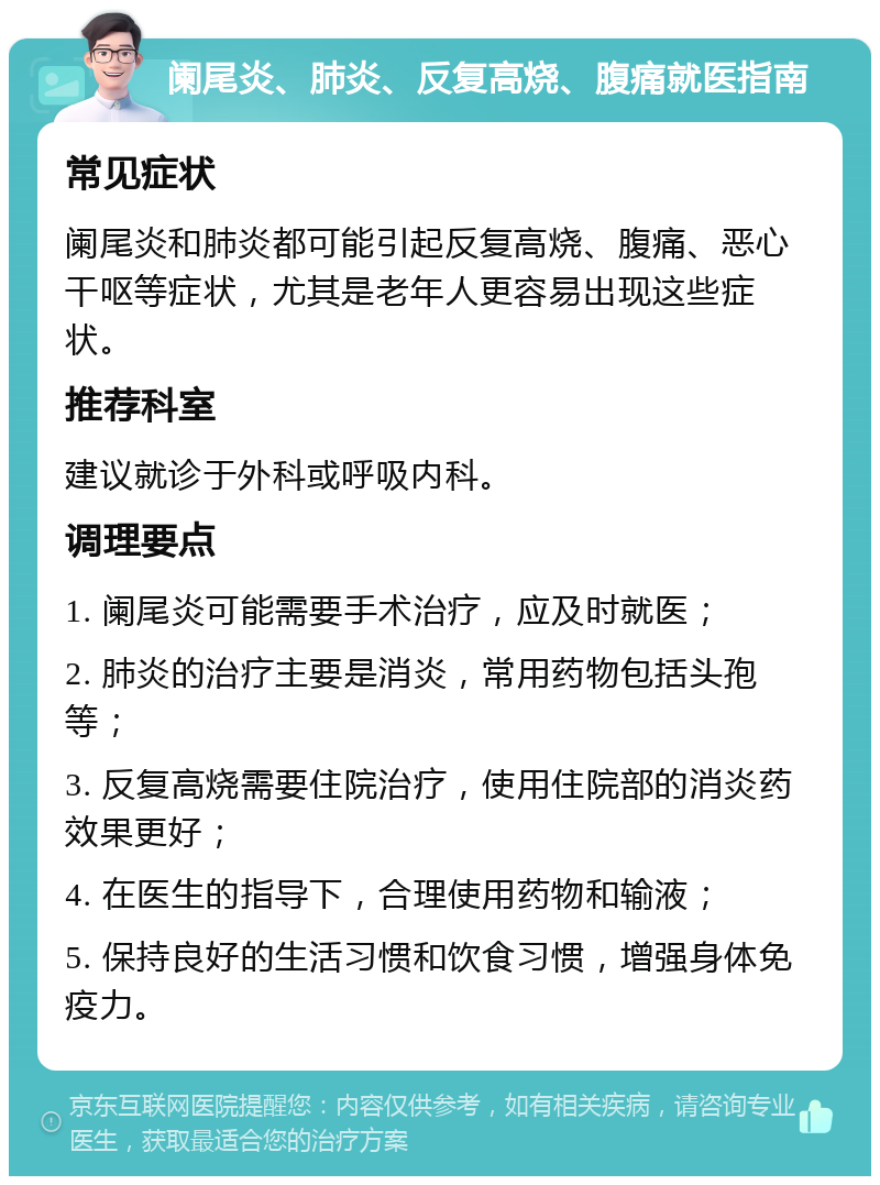 阑尾炎、肺炎、反复高烧、腹痛就医指南 常见症状 阑尾炎和肺炎都可能引起反复高烧、腹痛、恶心干呕等症状，尤其是老年人更容易出现这些症状。 推荐科室 建议就诊于外科或呼吸内科。 调理要点 1. 阑尾炎可能需要手术治疗，应及时就医； 2. 肺炎的治疗主要是消炎，常用药物包括头孢等； 3. 反复高烧需要住院治疗，使用住院部的消炎药效果更好； 4. 在医生的指导下，合理使用药物和输液； 5. 保持良好的生活习惯和饮食习惯，增强身体免疫力。